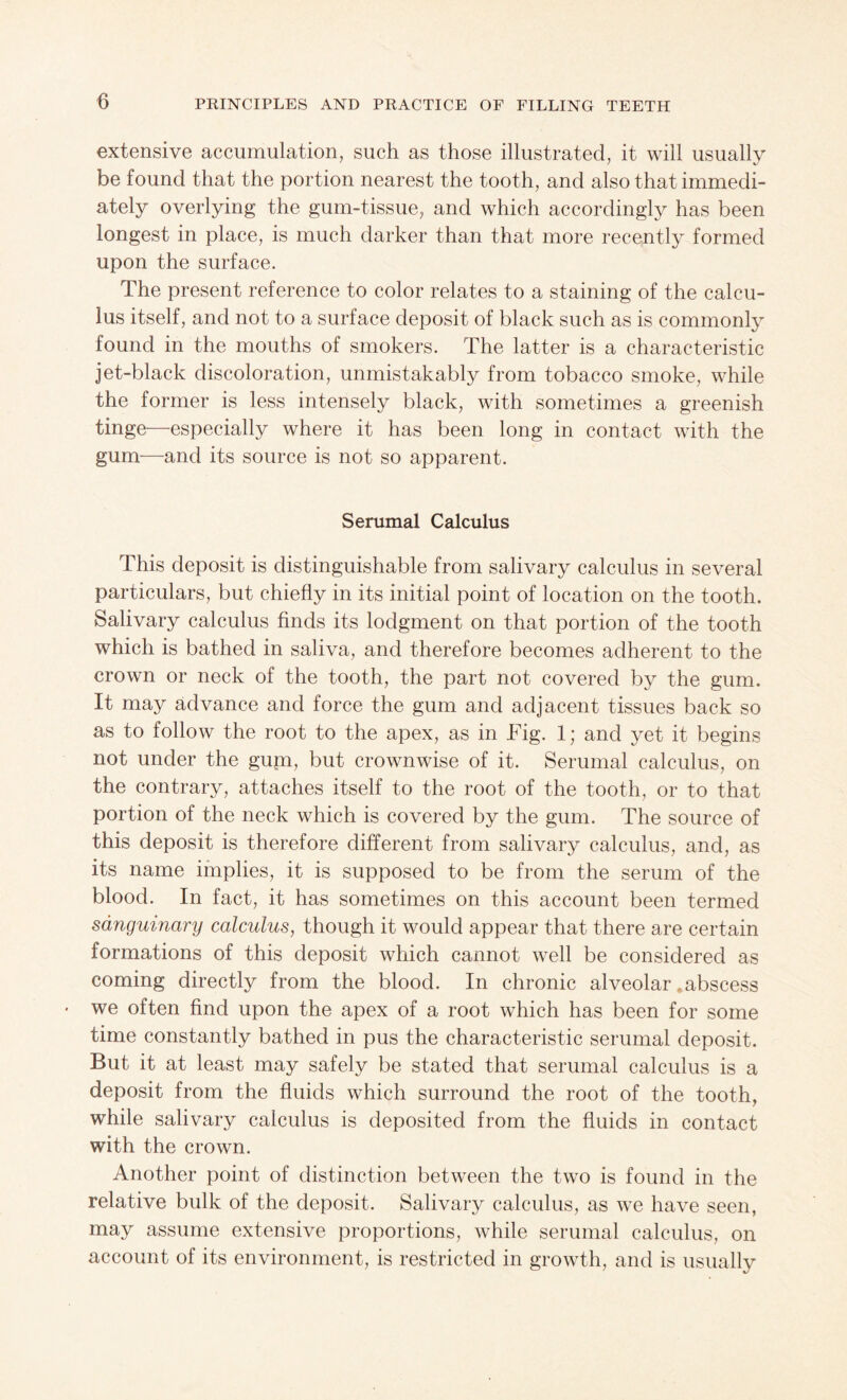 extensive accumulation, such as those illustrated, it will usually be found that the portion nearest the tooth, and also that immedi¬ ately overlying the gum-tissue, and which accordingly has been longest in place, is much darker than that more recently formed upon the surface. The present reference to color relates to a staining of the calcu¬ lus itself, and not to a surface deposit of black such as is commonly found in the mouths of smokers. The latter is a characteristic jet-black discoloration, unmistakably from tobacco smoke, while the former is less intensely black, with sometimes a greenish tinge—especially where it has been long in contact with the gum—and its source is not so apparent. Serumal Calculus This deposit is distinguishable from salivary calculus in several particulars, but chiefly in its initial point of location on the tooth. Salivary calculus finds its lodgment on that portion of the tooth which is bathed in saliva, and therefore becomes adherent to the crown or neck of the tooth, the part not covered by the gum. It may advance and force the gum and adjacent tissues back so as to follow the root to the apex, as in Fig. 1; and yet it begins not under the guni, but crownwise of it. Serumal calculus, on the contrary, attaches itself to the root of the tooth, or to that portion of the neck which is covered by the gum. The source of this deposit is therefore different from salivary calculus, and, as its name implies, it is supposed to be from the serum of the blood. In fact, it has sometimes on this account been termed sanguinary calculus, though it would appear that there are certain formations of this deposit which cannot well be considered as coming directly from the blood. In chronic alveolar .abscess we often find upon the apex of a root which has been for some time constantly bathed in pus the characteristic serumal deposit. But it at least may safely be stated that serumal calculus is a deposit from the fluids which surround the root of the tooth, while salivary calculus is deposited from the fluids in contact with the crown. Another point of distinction between the two is found in the relative bulk of the deposit. Salivary calculus, as we have seen, may assume extensive proportions, while serumal calculus, on account of its environment, is restricted in growth, and is usually