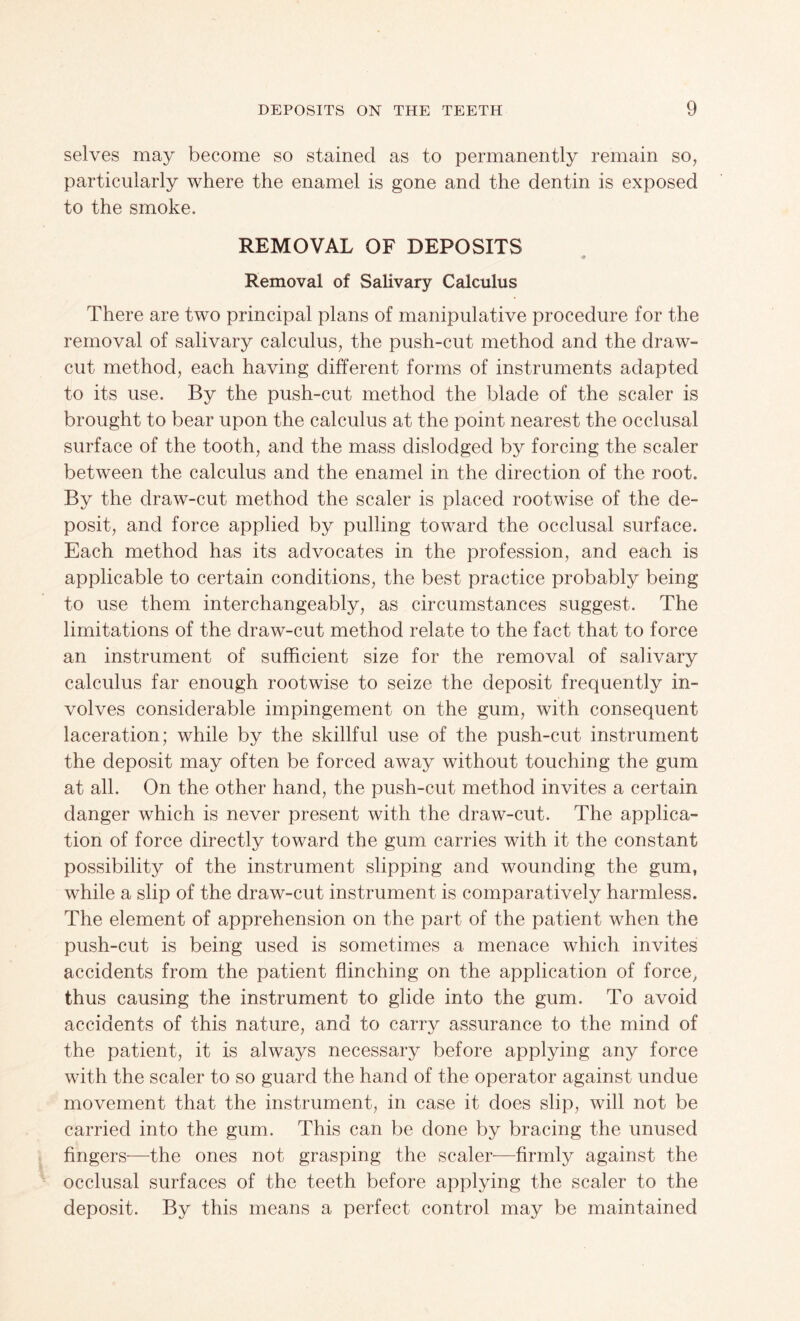 selves may become so stained as to permanently remain so, particularly where the enamel is gone and the dentin is exposed to the smoke. REMOVAL OF DEPOSITS <9 Removal of Salivary Calculus There are two principal plans of manipulative procedure for the removal of salivary calculus, the push-cut method and the draw- cut method, each having different forms of instruments adapted to its use. By the push-cut method the blade of the scaler is brought to bear upon the calculus at the point nearest the occlusal surface of the tooth, and the mass dislodged by forcing the scaler between the calculus and the enamel in the direction of the root. By the draw-cut method the scaler is placed rootwise of the de¬ posit, and force applied by pulling toward the occlusal surface. Each method has its advocates in the profession, and each is applicable to certain conditions, the best practice probably being to use them interchangeably, as circumstances suggest. The limitations of the draw-cut method relate to the fact that to force an instrument of sufficient size for the removal of salivary calculus far enough rootwise to seize the deposit frequently in¬ volves considerable impingement on the gum, with consequent laceration; while by the skillful use of the push-cut instrument the deposit may often be forced away without touching the gum at all. On the other hand, the push-cut method invites a certain danger which is never present with the draw-cut. The applica¬ tion of force directly toward the gum carries with it the constant possibility of the instrument slipping and wounding the gum, while a slip of the draw-cut instrument is comparatively harmless. The element of apprehension on the part of the patient when the push-cut is being used is sometimes a menace which invites accidents from the patient flinching on the application of force, thus causing the instrument to glide into the gum. To avoid accidents of this nature, and to carry assurance to the mind of the patient, it is always necessary before applying any force with the scaler to so guard the hand of the operator against undue movement that the instrument, in case it does slip, will not be carried into the gum. This can be done by bracing the unused fingers—the ones not grasping the scaler—firmly against the occlusal surfaces of the teeth before applying the scaler to the deposit. By this means a perfect control may be maintained