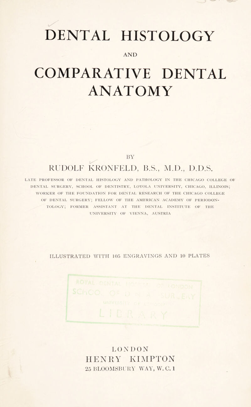 DENTAL HISTOLOGY AND COMPARATIVE DENTAL ANATOMY 13Y RUDOLF KRONFELD, B.S., M.D., D.D.S. LATE PR0FP:SS0R OP' DENTAL HISTOLOGY AND PATHOLOGY IN THE CHICAGO COLLEGE OE DENTAL Sl'RGERY, SCHOOL OF DENTISTRY, LOYOLA UNIVERSITY, CHICAGO, ILLINOIS; WORKER OF THE FOUNDATION FOR DENTAL RESEARCH OF THE CHICAGO COLLEGE OF DENTAL SURGERY; FELLOW OF THE AMERICAN ACADEMY OF PERIODON- TOLOGY; FORMER ASSISTANT AT THE DENTAL INSTITLTTE OF THE UNIVERSITY OF VIENNA, AUSTRIA ILLUSTRATED WITH 105 ENGRAVINGS AND 10 PLATES LONDON HENRY KIMPTON