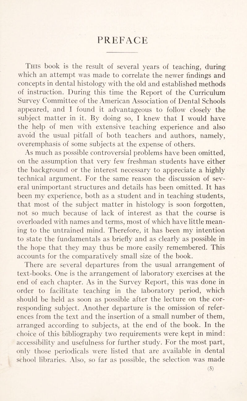 PREFACE This book is the result of several years of teaching, during which an attempt was made to correlate the newer findings and concepts in dental histology with the old and established methods of instruction. During this time the Report of the Curriculum Survey Committee of the American Association of Dental Schools appeared, and I found it advantageous to follow closely the subject matter in it. By doing so, I knew that I would have the help of men with extensive teaching experience and also avoid the usual pitfall of both teachers and authors, namely, overemphasis of some subjects at the expense of others. As much as possible controversial problems have been omitted, on the assumption that very few freshman students have either the background or the interest necessary to appreciate a highly technical argument. For the same reason the discussion of sev¬ eral unimportant structures and details has been omitted. It has been my experience, both as a student and in teaching students, that most of the subject matter in histology is soon forgotten, not so much because of lack of interest as that the course is overloaded with names and terms, most of which have little mean¬ ing to the untrained mind. Therefore, it has been my intention to state the fundamentals as briefly and as clearly as possible in the hope that they may thus be more easily remembered. This accounts for the comparatively small size of the book. There are several departures from the usual arrangement of text-books. One is the arrangement of laboratory exercises at the end of each chapter. As in the Survey Report, this was done in order to facilitate teaching in the laboratory period, which should be held as soon as possible after the lecture on the cor¬ responding subject. Another departure is the omission of refer¬ ences from the text and the insertion of a small number of them, arranged according to subjects, at the end of the book. In the choice of this bibliography two requirements were kept in mind: accessibility and usefulness for further study. For the most part, only those periodicals were listed that are available in dental school libraries. Also, so far as possible, the selection was made