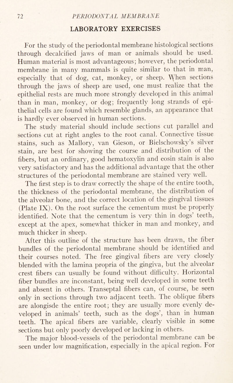 LABORATORY EXERCISES For the study of the periodontal membrane histological sections through decalcified jaws of man or animals should be used. Human material is most advantageous; however, the periodontal membrane in many mammals is quite similar to that in man, especially that of dog, cat, monkey, or sheep. When sections through the jaws of sheep are used, one must realize that the epithelial rests are much more strongly developed in this animal than in man, monkey, or dog; frequently long strands of epi¬ thelial cells are found which resemble glands, an appearance that is hardly ever observed in human sections. The study material should include sections cut parallel and sections cut at right angles to the root canal. Connective tissue stains, such as Mallory, van Gieson, or Bielschowsky’s silver stain, are best for showing the course and distribution of the fibers, but an ordinary, good hematoxylin and eosin stain is also very satisfactory and has the additional advantage that the other structures of the periodontal membrane are stained very well. The first step is to draw correctly the shape of the entire tooth, the thickness of the periodontal membrane, the distribution of the alveolar bone, and the correct location of the gingival tissues (Plate IX). On the root surface the cementum must be properly identified. Note that the cementum is very thin in dogs’ teeth, except at the apex, somewhat thicker in man and monkey, and much thicker in sheep. After this outline of the structure has been drawn, the fiber bundles of the periodontal membrane should be identified and their courses noted. The free gingival fibers are very closely blended with the lamina propria of the gingiva, but the alveolar crest fibers can usually be found without difiiculty. Horizontal fiber bundles are inconstant, being well developed in some teeth and absent in others. Transeptal fibers can, of course, be seen only in sections through two adjacent teeth. The oblique fibers are alongisde the entire root; they are usually more evenly de¬ veloped in animals’ teeth, such as the dogs’, than in human teeth. The apical fibers are variable, clearly visible in some sections but only poorly developed or lacking in others. The major blood-vessels of the periodontal membrane can be seen under low magnification, especially in the apical region. For