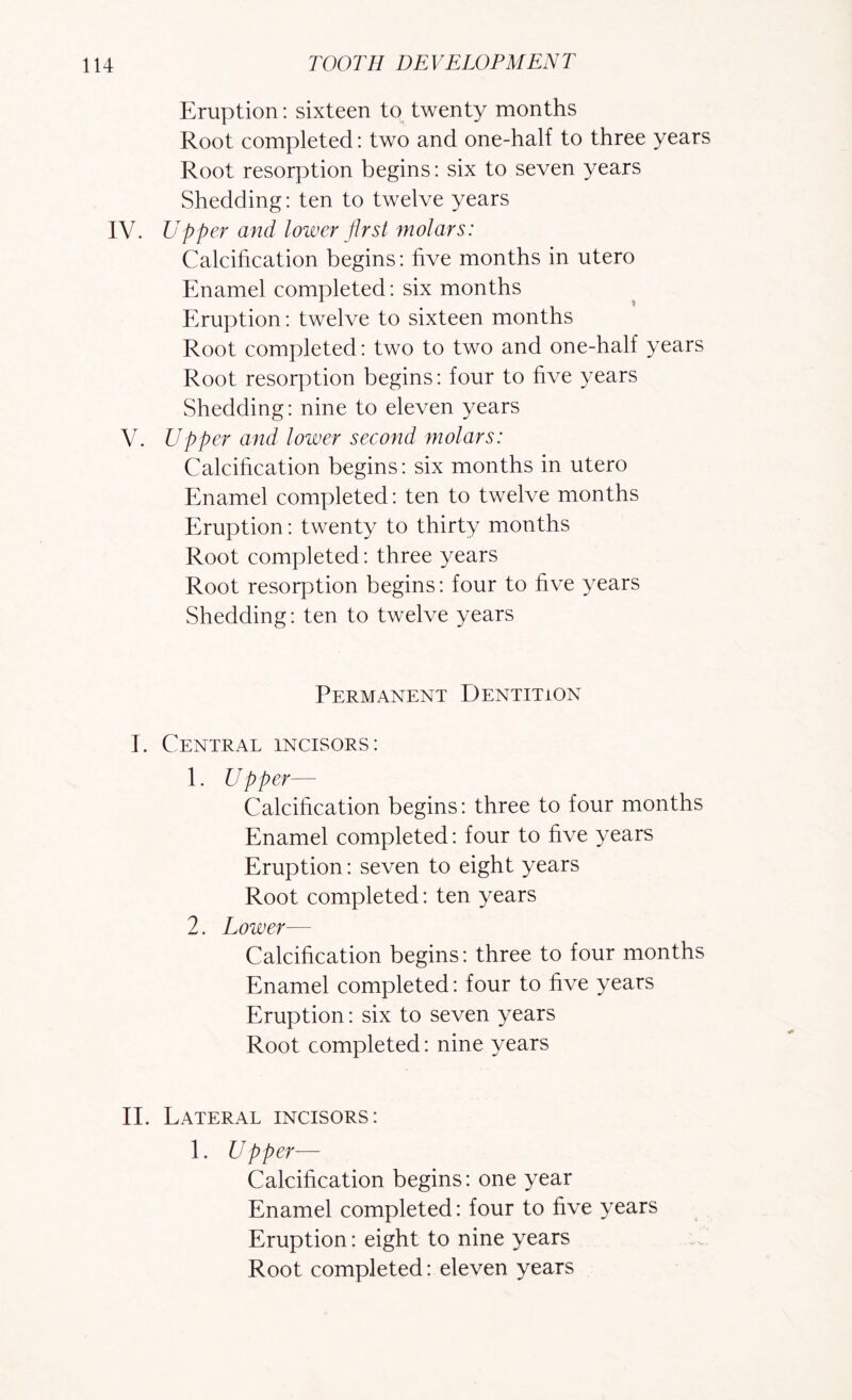Eruption: sixteen to twenty months Root completed: two and one-half to three years Root resorption begins: six to seven years Shedding: ten to twelve years IV. Upper and lower first molars: Calcihcation begins: hve months in utero Enamel completed: six months Eruption: twelve to sixteen months Root completed: two to two and one-half years Root resorption begins: four to hve years Shedding: nine to eleven years V. Upper and lower second molars: Calcihcation begins: six months in utero Enamel completed: ten to twelve months Eruption: twenty to thirty months Root completed: three years Root resorption begins: four to hve years Shedding: ten to twelve years Permanent Dentition I. Central incisors: 1. Upper— Calcihcation begins: three to four months Enamel completed: four to hve years Eruption: seven to eight years Root completed: ten years 2. Lower— Calcihcation begins: three to four months Enamel completed: four to hve years Eruption: six to seven years Root completed: nine years II. Lateral incisors: 1. Upper— Calcihcation begins: one year Enamel completed: four to hve years Eruption: eight to nine years Root completed: eleven years