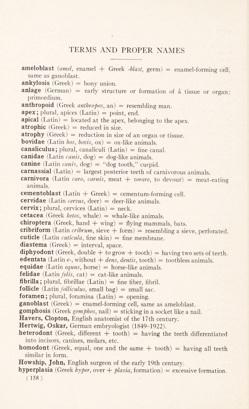 TERMS AND PROPER NAMES ameloblast (amel, enamel + Greek -blast, germ) = enamel-forming cell, same as ganoblast. ankylosis (Greek) = bony union. anlage (German) = early structure or formation of a tissue or organ; primordium. anthropoid (Greek anthropos, an) = resembling man. apex; plural, apices (Latin) = point, end. apical (Latin) = located at the apex, belonging to the apex, atrophic (Greek) = reduced in size. atrophy (Greek) reduction in size of an organ or tissue, bovidae (Latin bos, bovis, ox) = ox-like animals, canaliculus; plural, canaliculi (Latin) = fine canal, canidae (Latin cams, dog) = dog-like animals, canine (Latin cams, dog) “dog tooth,” cuspid, carnassial (Latin) = largest posterior teeth of carnivorous animals, carnivora (Latin caro, carnis, meat -b vorare, to devour) = meat-eating animals. cementoblast (Latin -f Greek) = cementum-forming cell. cervidae (Latin cervus, deer) = deer-like animals. cervix; plural, cervices (Latin) = neck. cetacea (Greek ketos, whale) = whale-like animals. chiroptera (Greek, hand + wing) = flying mammals, bats. cribriform (Latin cribrum, sieve + form) = resembling a sieve, perforated. cuticle (Latin cuticula, fine skin) = fine membrane. diastema (Greek) = interval, space. diphyodont (Greek, double + to grow -f- tooth) = having two sets of teeth. edentata (Latin e-, without -f dens, dentis, tooth) = toothless animals. equidae (Latin equus, horse) = horse-like animals. felidae (Latin felis, cat) = cat-like animals. fibrilla; plural, fibrillae (Latin) = fine fiber, fibril. follicle (Lditm folliculus, small bag) = small sac. foramen; plural, foramina (Latin) = opening. ganoblast (Greek) = enamel-forming cell, same as ameloblast. gomphosis (Greek gomphos, nail) = sticking in a socket like a nail. Havers, Clopton, English anatomist of the 17th century. Hertwig, Oskar, German embryologist (1849-1922). heterodont (Greek, different -f- tooth) = having the teeth differentiated into incisors, canines, molars, etc. homodont (Greek, equal, one and the same -f tooth) = having all teeth similar in form. Howship, John, English surgeon of the early 19th century, hyperplasia (Greek hyper, over -f plasia, formation) = excessive formation.