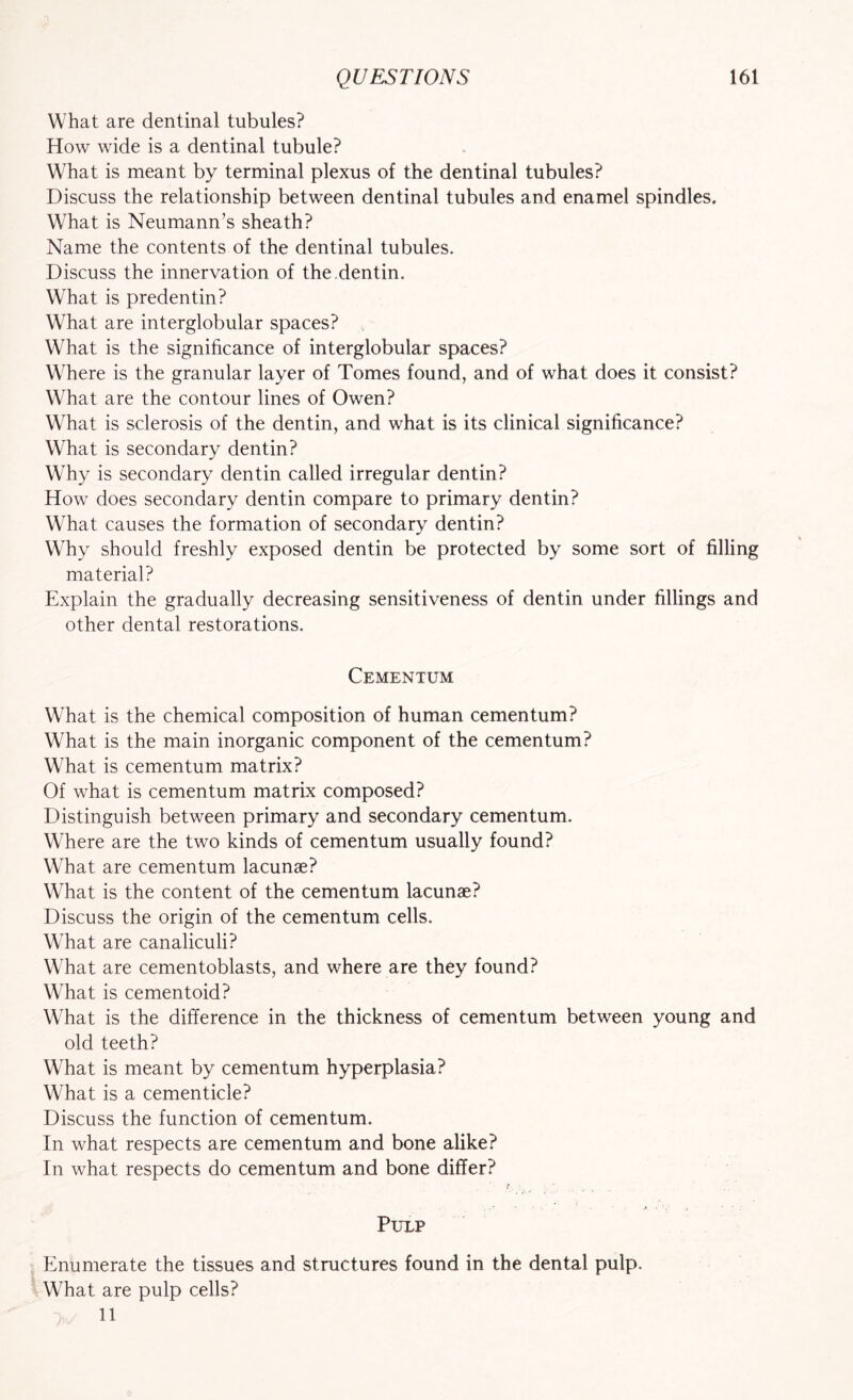 What are dentinal tubules? How wide is a dentinal tubule? What is meant by terminal plexus of the dentinal tubules? Discuss the relationship between dentinal tubules and enamel spindles. What is Neumann’s sheath? Name the contents of the dentinal tubules. Discuss the innervation of the.dentin. What is predentin? What are interglobular spaces? What is the significance of interglobular spaces? Where is the granular layer of Tomes found, and of what does it consist? What are the contour lines of Owen? What is sclerosis of the dentin, and what is its clinical significance? What is secondary dentin? Why is secondary dentin called irregular dentin? How does secondary dentin compare to primary dentin? What causes the formation of secondary dentin? Why should freshly exposed dentin be protected by some sort of filling material? Explain the gradually decreasing sensitiveness of dentin under fillings and other dental restorations. Cementum What is the chemical composition of human cementum? What is the main inorganic component of the cementum? What is cementum matrix? Of what is cementum matrix composed? Distinguish between primary and secondary cementum. Where are the two kinds of cementum usually found? What are cementum lacunae? What is the content of the cementum lacunae? Discuss the origin of the cementum cells. What are canaliculi? What are cementoblasts, and where are they found? What is cementoid? What is the difference in the thickness of cementum between young and old teeth? What is meant by cementum hyperplasia? What is a cementicle? Discuss the function of cementum. In what respects are cementum and bone alike? In what respects do cementum and bone differ? Pulp Enumerate the tissues and structures found in the dental pulp. What are pulp cells? 11