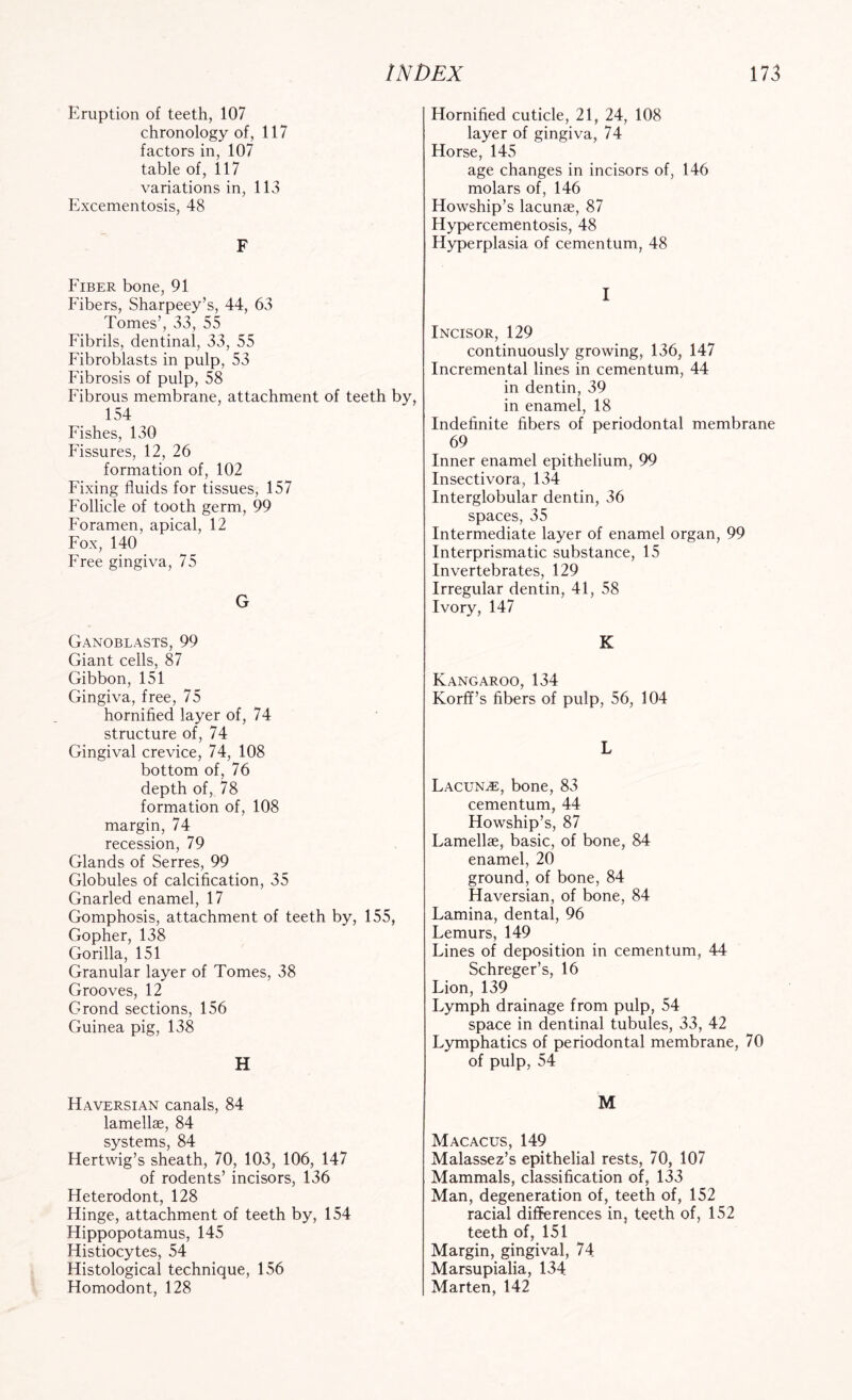 Eruption of teeth, 107 chronology of, 117 factors in, 107 table of, 117 variations in, 113 Excementosis, 48 F Fiber bone, 91 Fibers, Sharpeey’s, 44, 63 Tomes’, 33, 55 Fibrils, dentinal, 33, 55 Fibroblasts in pulp, 53 Fibrosis of pulp, 58 Fibrous membrane, attachment of teeth by, 154 Fishes, 130 Fissures, 12, 26 formation of, 102 Fixing fluids for tissues, 157 Follicle of tooth germ, 99 Foramen, apical, 12 Fox, 140 Free gingiva, 75 G Ganoblasts, 99 Giant cells, 87 Gibbon, 151 Gingiva, free, 75 hornified layer of, 74 structure of, 74 Gingival crevice, 74, 108 bottom of, 76 depth of, 78 formation of, 108 margin, 74 recession, 79 Glands of Serres, 99 Globules of calcification, 35 Gnarled enamel, 17 Gomphosis, attachment of teeth by, 155, Gopher, 138 Gorilla, 151 Granular layer of Tomes, 38 Grooves, 12 Grond sections, 156 Guinea pig, 138 H Haversian canals, 84 lamellae, 84 systems, 84 Hertwig’s sheath, 70, 103, 106, 147 of rodents’ incisors, 136 Heterodont, 128 Hinge, attachment of teeth by, 154 Hippopotamus, 145 Histiocytes, 54 Histological technique, 156 Homodont, 128 Hornified cuticle, 21, 24, 108 layer of gingiva, 74 Horse, 145 age changes in incisors of, 146 molars of, 146 Howship’s lacunae, 87 Hypercementosis, 48 Hyperplasia of cementum, 48 I Incisor, 129 continuously growing, 136, 147 Incremental lines in cementum, 44 in dentin, 39 in enamel, 18 Indefinite fibers of periodontal membrane 69 Inner enamel epithelium, 99 Insectivora, 134 Interglobular dentin, 36 spaces, 35 Intermediate layer of enamel organ, 99 Interprisma tic substance, 15 Invertebrates, 129 Irregular dentin, 41, 58 Ivory, 147 K Kangaroo, 134 Korff’s fibers of pulp, 56, 104 L Lacuna, bone, 83 cementum, 44 Howship’s, 87 Lamellae, basic, of bone, 84 enamel, 20 ground, of bone, 84 Haversian, of bone, 84 Lamina, dental, 96 Lemurs, 149 Lines of deposition in cementum, 44 Schreger’s, 16 Lion, 139 Lymph drainage from pulp, 54 space in dentinal tubules, 33, 42 Lymphatics of periodontal membrane, 70 of pulp, 54 M Macacus, 149 Malassez’s epithelial rests, 70, 107 Mammals, classification of, 133 Man, degeneration of, teeth of, 152 racial differences in, teeth of, 152 teeth of, 151 Margin, gingival, 74 Marsupialia, 134 Marten, 142