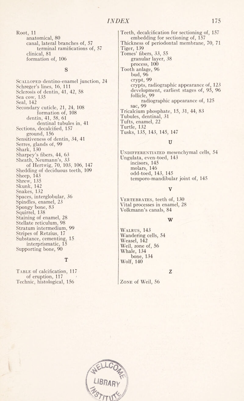 Root, 11 anatomical, 80 canal, lateral branches of, 57 terminal ramifications of, 57 clinical, 81 formation of, 106 S Scalloped dentino-enamel junction, 24 Schreger’s lines, 16, 111 Sclerosis of dentin, 41, 42, 58 Sea cow, 135 Seal, 142 Secondary cuticle, 21, 24, 108 formation of, 108 dentin, 41, 58, 61 dentinal tubules in, 41 Sections, decalcified, 157 ground, 156 Sensitiveness of dentin, 34, 41 Serres, glands of, 99 Shark, 130 Sharpey’s fibers, 44, 63 Sheath, Neumann’s, 33 of Hertwig, 70, 103, 106, 147 Shedding of deciduous teeth, 109 Sheep, 143 Shrew, 135 Skunk, 142 Snakes, 132 Spaces, interglobular, 36 Spindles, enamel, 23 Spongy bone, 83 Squirrel, 138 Staining of enamel, 28 Stellate reticulum, 98 Stratum intermedium, 99 Stripes of Retzius, 17 Substance, cementing, 15 interprismatic, 15 Supporting bone, 90 T Table of calcification, 117 of eruption, 117 ' Technic, histological, 156 Teeth, decalcification for sectioning of, 157 embedding for sectioning of, 157 Thickness of periodontal membrane, 70, 71 Tiger, 139 Tomes’ fibers, 33, 55 granular layer, 38 process, 100 Tooth anlage, 96 bud, 96 crypt, 99 crypts, radiographic appearance of, 123 development, earliest stages of, 95, 96 follicle, 99 radiographic appearance of, 125 sac, 99 Tricalcium phosphate, 15, 31, 44, 83 Tubules, dentinal, 31 Tufts, enamel, 22 Turtle, 132 Tusks, 135, 143, 145, 147 U Undifferentiated mesenchymal cells, 54 Ungulata, even-toed, 143 incisors, 145 molars, 146 odd-toed, 143, 145 temporo-mandibular joint of, 145 V Vertebrates, teeth of, 130 Vital processes in enamel, 28 Volkmann’s canals, 84 W Walrus, 143 Wandering cells, 54 Weasel, 142 Weil, zone of, 56 Whale, 134 bone, 134 Wolf, 140 Z Zone of Weil, 56