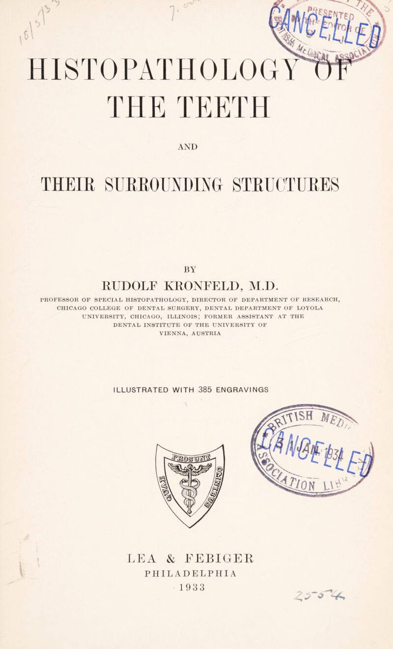 THE TEETH AND THEIR SlJKEOUNDINa STRUCTURES BY RUDOLF KRONFELD, M.D. PROFESSOR OF SPECIAL HISTOPATHOLOGY, DIRECTOR OF DEPARTMENT OF RESEARCH, CHICAGO COLLEGE OF DENTAL SURGERY, DENTAL DEPARTMENT OF LOYOLA UNIVERSITY, CHICAGO, ILLINOIS; FORMER ASSISTANT AT THE DENTAL INSTITUTE OF THE UNIVERSITY OF VIENNA, AUSTRIA ILLUSTRATED WITH 385 ENGRAVINGS LEA & FEBIGER PHILADELPHIA 1933