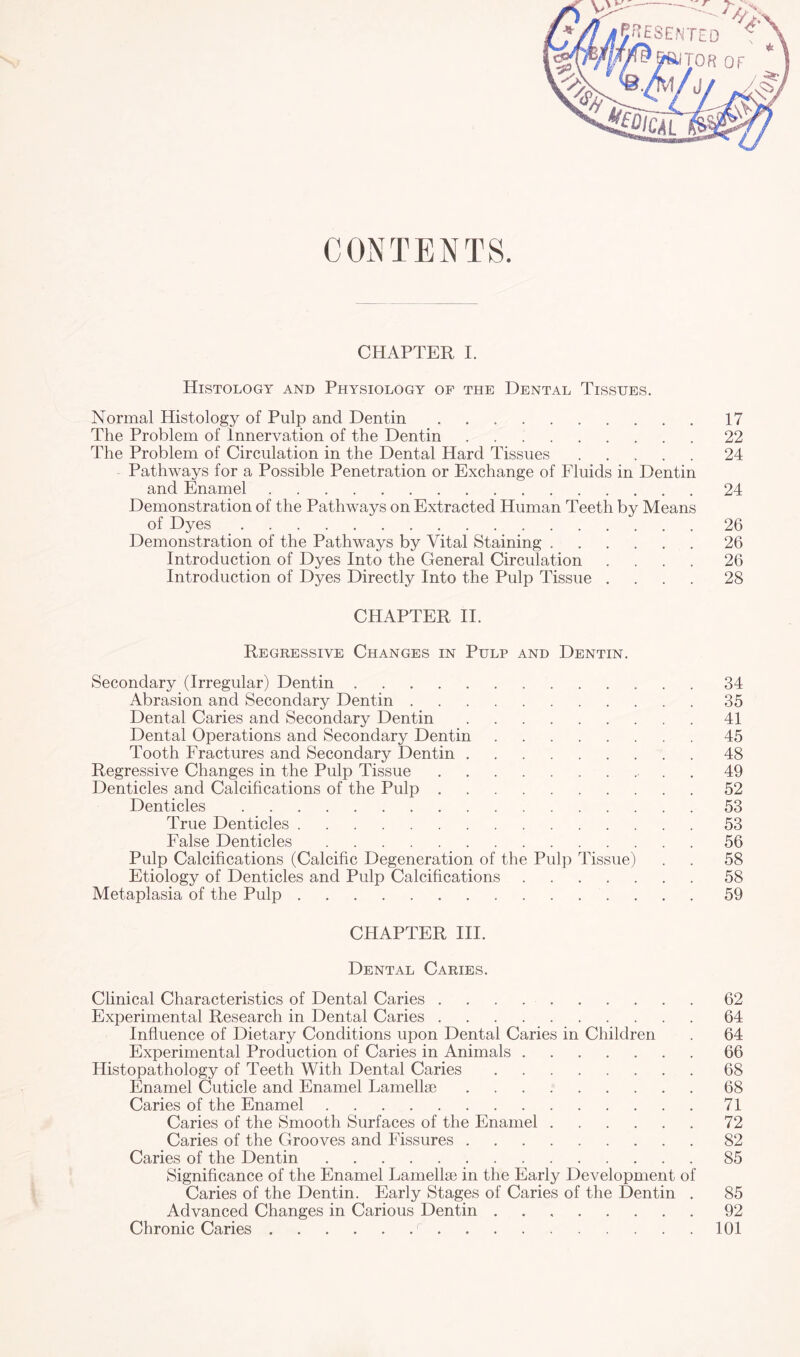 CONTENTS. CHAPTER I. Histology and Physiology of the Dental Tissues. Normal Histology of Pulp and Dentin.17 The Problem of Innervation of the Dentin.22 The Problem of Circulation in the Dental Hard Tissues.24 Pathways for a Possible Penetration or Exchange of Fluids in Dentin and Enamel.24 Demonstration of the Pathways on Extracted Human Teeth by Means Demonstration of the Pathways by Vital Staining.26 Introduction of Dyes Into the General Circulation .... 26 Introduction of Dyes Directly Into the Pulp Tissue .... 28 CHAPTER II. Regressive Changes in Pulp and Dentin. Secondary (Irregular) Dentin.34 Abrasion and Secondary Dentin.35 Dental Caries and Secondary Dentin.41 Dental Operations and Secondary Dentin.45 Tooth Fractures and Secondary Dentin.48 Regressive Changes in the Pulp Tissue.. . . 49 Denticles and Calcifications of the Pulp.52 Denticles.53 True Denticles.53 False Denticles.56 Pulp Calcifications (Calcific Degeneration of the Pulp Tissue) . . 58 Etiology of Denticles and Pulp Calcifications.58 Metaplasia of the Pulp.59 CHAPTER III. Dental Caries. Clinical Characteristics of Dental Caries ..62 Experimental Research in Dental Caries.64 Influence of Dietary Conditions upon Dental Caries in Children . 64 Experimental Production of Caries in Animals.66 Histopathology of Teeth With Dental Caries.68 Enamel Cuticle and Enamel Lamellas.68 Caries of the Enamel.71 Caries of the Smooth Surfaces of the Enamel.72 Caries of the Grooves and Fissures.82 Caries of the Dentin.85 Significance of the Enamel Lamellae in the Early Development of Caries of the Dentin. Early Stages of Caries of the Dentin . 85 Advanced Changes in Carious Dentin.92 Chronic Caries. 101