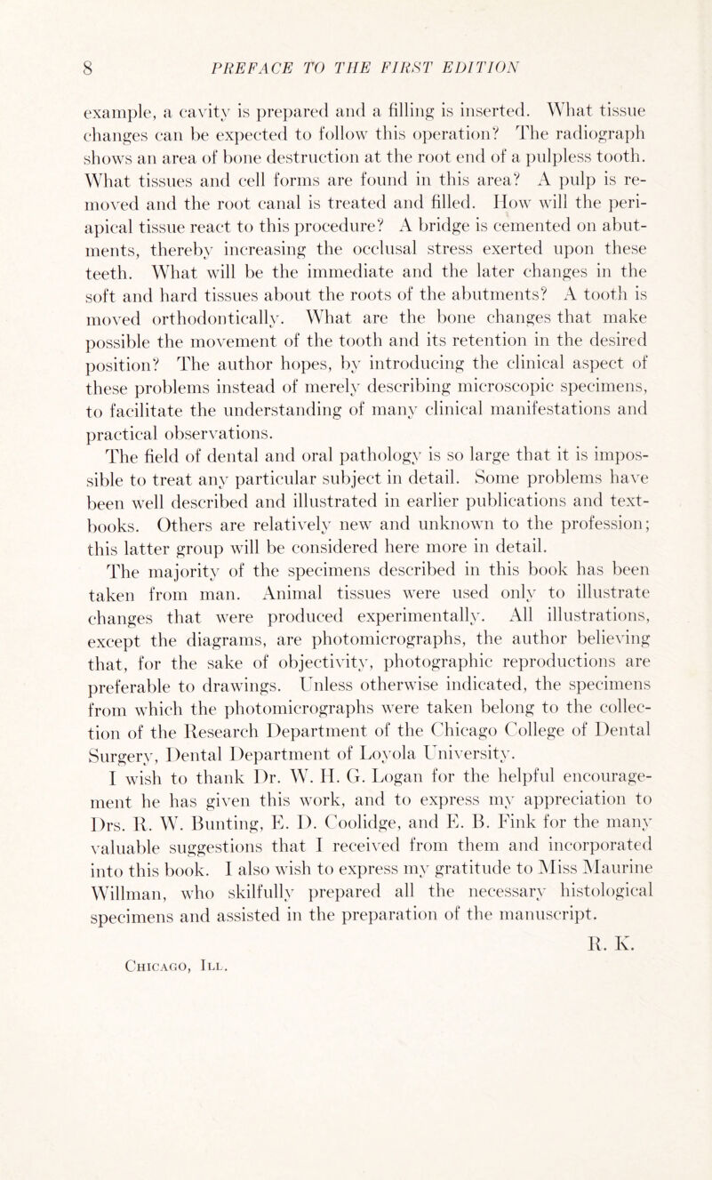example, a cavity is prepared and a filling is inserted. What tissue changes can be expected to follow this operation? The radiograph shows an area of bone destruction at the root end of a pulpless tooth. What tissues and cell forms are found in this area? A pulp is re¬ moved and the root canal is treated and filled. How will the peri¬ apical tissue react to this procedure? A bridge is cemented on abut¬ ments, thereby increasing the occlusal stress exerted upon these teeth. What will be the immediate and the later changes in the soft and hard tissues about the roots of the abutments? A tooth is moved orthodontically. What are the bone changes that make possible the movement of the tooth and its retention in the desired position? The author hopes, by introducing the clinical aspect of these problems instead of merely describing microscopic specimens, to facilitate the understanding of many clinical manifestations and practical observations. The field of dental and oral pathology is so large that it is impos¬ sible to treat any particular subject in detail. Some problems have been well described and illustrated in earlier publications and text¬ books. Others are relatively new and unknown to the profession; this latter group will be considered here more in detail. The majority of the specimens described in this book has been taken from man. Animal tissues were used only to illustrate changes that were produced experimentally. All illustrations, except the diagrams, are photomicrographs, the author believing that, for the sake of objectivity, photographic reproductions are preferable to drawings. Unless otherwise indicated, the specimens from which the photomicrographs were taken belong to the collec¬ tion of the Research Department of the Chicago College of Dental Surgery, Dental Department of Loyola University. I wish to thank Dr. W. H. G. Logan for the helpful encourage¬ ment he has given this work, and to express my appreciation to Drs. R. W. Bunting, E. I). Coolidge, and E. B. Fink for the many valuable suggestions that I received from them and incorporated into this book. I also wish to express my gratitude to Miss Maurine Willman, who skilfully prepared all the necessary histological specimens and assisted in the preparation of the manuscript. R. K. Chicago, III.