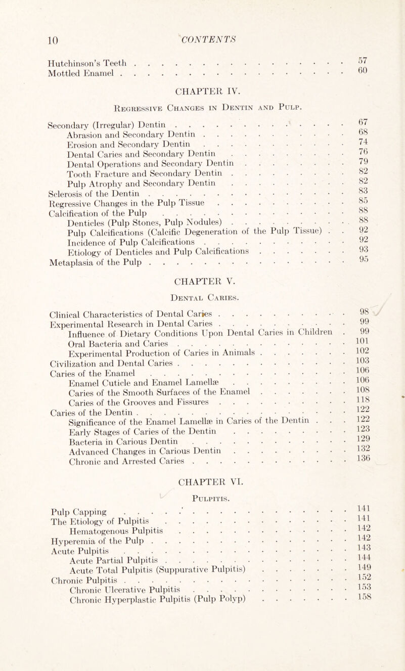 Hutchinson’s Teeth . Mottled Enamel . CHAPTER IV. Regressive Changes in Dentin and Pulp Secondary (Irregular) Dentin. Abrasion and Secondary Dentin . Erosion and Secondary Dentin Dental Caries and Secondary Dentin Dental Operations and Secondary Dentin Tooth Fracture and Secondary Dentin . Pulp Atrophy and Secondary Dentin Sclerosis of the Dentin. Regressive Changes in the Pulp Tissue Calcification of the Pulp. Denticles (Pulp Stones, Pulp Nodules) . Pulp Calcifications (Calcific Degeneration of the Pulp li Incidence of Pulp Calcifications . Etiology of Denticles and Pulp Calcifications Metaplasia of the Pulp. ssue) 67 68 74 76 79 82 82 83 85 88 88 92 92 93 95 CHAPTER V. Dental Caries. Clinical Characteristics of Dental Carjes. Experimental Research in Dental Caries.• Influence of Dietary Conditions Upon Dental Caries in Children Oral Bacteria and Caries. Experimental Production of Caries in Animals. Civilization and Dental Caries. Caries of the Enamel. Enamel Cuticle and Enamel Lamellae. Caries of the Smooth Surfaces of the Enamel. Caries of the Grooves and Fissures. Caries of the Dentin.• Significance of the Enamel Lamella? in Caries of the Dentin . Early Stages of Caries of the Dentin. Bacteria in Carious Dentin. Advanced Changes in Carious Dentin. Chronic and Arrested Caries. 98 99 99 101 102 103 106 106 108 118 122 122 123 129 132 136 CHAPTER VI. Pulpitis. Pulp Capping.' . . . . The Etiology of Pulpitis. Hematogenous Pulpitis. Hyperemia of the Pulp. Acute Pulpitis. Acute Partial Pulpitis. Acute Total Pulpitis (Suppurative Pulpitis) Chronic Pulpitis. Chronic Ulcerative Pulpitis .... Chronic Hyperplastic Pulpitis (Pulp Polyp) 141 141 142 142 143 144 149 152 153 158
