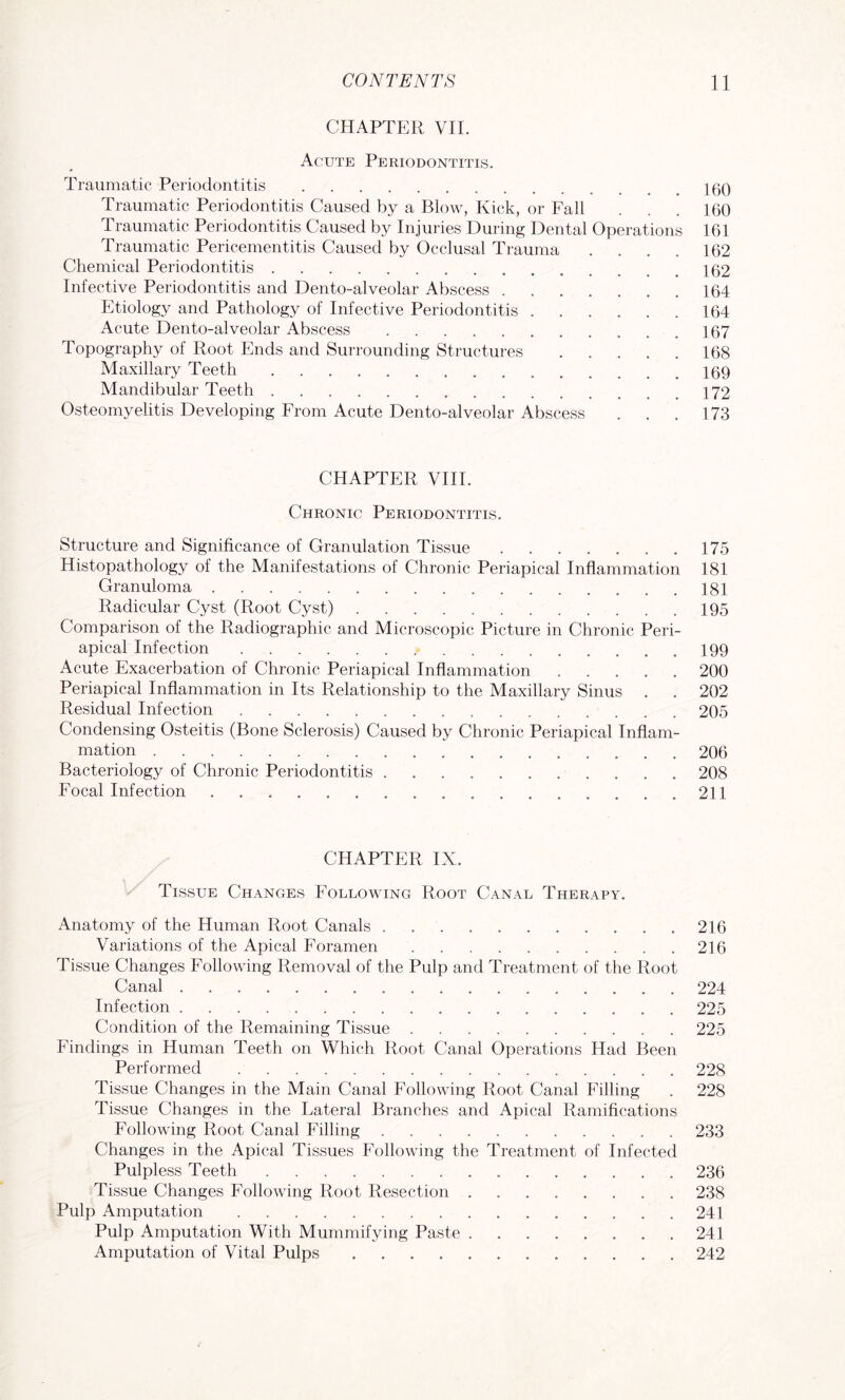 CHAPTER VII. Acute Periodontitis. Traumatic Periodontitis.100 Traumatic Periodontitis Caused by a Blow, Kick, or Fall . . . 160 Traumatic Periodontitis Caused by Injuries During Dental Operations 161 Traumatic Pericementitis Caused by Occlusal Trauma .... 162 Chemical Periodontitis.162 Infective Periodontitis and Dento-alveolar Abscess.164 Etiology and Pathology of Infective Periodontitis.164 Acute Dento-alveolar Abscess.167 Topography of Root Ends and Surrounding Structures.168 Maxillary Teeth.169 Mandibular Teeth.172 Osteomyelitis Developing From Acute Dento-alveolar Abscess . . . 173 CHAPTER VIII. Chronic Periodontitis. Structure and Significance of Granulation Tissue.175 Histopathology of the Manifestations of Chronic Periapical Inflammation 181 Granuloma.181 Radicular Cyst (Root Cyst).195 Comparison ol the Radiographic and Microscopic Picture in Chronic Peri¬ apical Infection.199 Acute Exacerbation of Chronic Periapical Inflammation.200 Periapical Inflammation in Its Relationship to the Maxillary Sinus . . 202 Residual Infection.205 Condensing Osteitis (Bone Sclerosis) Caused by Chronic Periapical Inflam¬ mation .206 Bacteriology of Chronic Periodontitis.208 Focal Infection.211 CHAPTER IX. Tissue Changes Following Root Canal Therapy. Anatomy of the Human Root Canals.216 Variations of the Apical Foramen . . 216 Tissue Changes Following Removal of the Pulp and Treatment of the Root Canal.224 Infection.225 Condition of the Remaining Tissue.225 Findings in Human Teeth on Which Root Canal Operations Had Been Performed.228 Tissue Changes in the Main Canal Following Root Canal Filling . 228 Tissue Changes in the Lateral Branches and Apical Ramifications Following Root Canal Filling.233 Changes in the Apical Tissues Following the Treatment of Infected Pulpless Teeth.236 Tissue Changes Following Root Resection.238 Pulp Amputation.241 Pulp Amputation With Mummifying Paste.241 Amputation of Vital Pulps.242