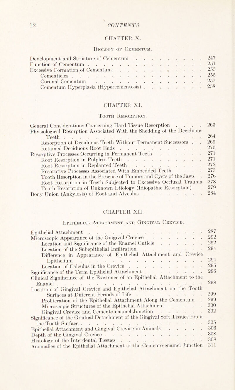 CHAPTER X. Biology of Cementum. Development and Structure of Cementum.247 Function of Cementum.251 Excessive Formation of Cementum.255 Cementicles.255 Coronal Cementum.257 Cementum Hyperplasia (Hypercementosis).258 CHAPTER XL Tooth Resorption. General Considerations Concerning Hard Tissue Resorption .... 263 Physiological Resorption Associated With the Shedding of the Deciduous Teeth.264 Resorption of Deciduous Teeth Without Permanent Successors . . 269 Retained Deciduous Root Ends.270 Resorptive Processes Occurring in Permanent Teeth.271 Root Resorption in Pulpless Teeth.271 Root Resorption in Replanted Teeth.272 Resorptive Processes Associated With Embedded Teeth . . . .273 Tooth Resorption in the Presence of Tumors and Cysts of the Jaws . 276 Root Resorption in Teeth Subjected to Excessive Occlusal Trauma 278 Tooth Resorption of Unknown Etiology (Idiopathic Resorption) . 279 Bony Union (Ankylosis) of Root and Alveolus.284 CHAPTER XII. Epithelial Attachment and Gingival Crevice. Epithelial Attachment.287 Microscopic Appearance of the Gingival Crevice.292 Location and Significance of the Enamel Cuticle.292 Location of the Subepithelial Infiltration.294 Difference in Appearance of Epithelial Attachment and Crevice Epithelium.294 Location of Calculus in the Crevice.295 Significance of the Term Epithelial Attachment.296 Clinical Significance of the Existence of an Epithelial Attachment to the Enamel.298 Location of Gingival Crevice and Epithelial Attachment on the Tooth Surfaces at Different Periods of Life.299 Proliferation of the Epithelial Attachment Along the Cementum . 299 Microscopic Structures of the Epithelial Attachment.300 Gingival Crevice and Cemento-enamel Junction.302 Significance of the Gradual Detachment of the Gingival Soft Tissues From the Tooth Surface.305 Epithelial Attachment and Gingival Crevice in Animals.306 Depth of the Gingival Crevice.308 Histology of the Interdental Tissues.308 Anomalies of the Epithelial Attachment at the Cemento-enamel Junction 311