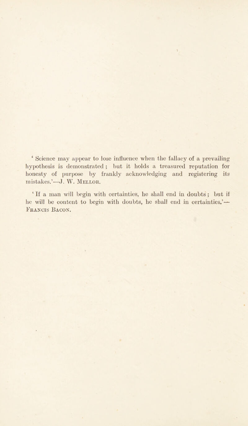 £ Science may appear to lose influence when the fallaey of a prevailing hypothesis is demonstrated ; but it holds a treasured reputation for honesty of purpose by frankly acknowledging and registering its mistakes.’—J. W. Mellor. ‘ If a man will begin with certainties, he shall end in doubts; but if he will be content to begin with doubts, lie shall end in certainties.’— Francis Bacon.