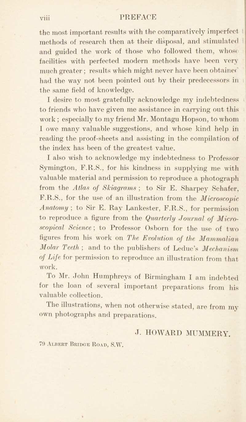 VllL the most important results with the comparatively imperfect methods of research then at their disposal, and stimulated and guided the work of those who followed them, whose facilities with perfected modern methods have been very much greater ; results which might never have been obtained had the way not been pointed out by their predecessors in the same field of knowledge. I desire to most gratefully acknowledge my indebtedness to friends who have given me assistance in carrying out this work ; especially to my friend Mr. Montagu Hopson, to whom I owe many valuable suggestions, and whose kind help in reading the proof-sheets and assisting in the compilation of the index has been of the greatest value. I also wish to acknowledge my indebtedness to Professor Symington, F.R.S., for his kindness in supplying me with valuable material and permission to reproduce a photograph from the Atlas of Skiagrams ; to Sir E. Sharpey Schafer, F.R.S., for the use of an illustration from the Microscopic Anatomy ; to Sir E. Ray Lankester, F.R.S., for permission to reproduce a figure from the Quarterly Journal of Micro¬ scopical Science; to Professor Osborn for the use of two figures from his work on The Evolution of the Mammalian Molar Teeth ; and to the publishers of Leduc’s Mechanism of Life for permission to reproduce an illustration from that work. To Mr. John Humphreys of Birmingham I am indebted for the loan of several important preparations from his valuable collection. The illustrations, when not otherwise stated, are from my own photographs and preparations. J. HOWARD MUMMERY. 70 Albert Bridge Road, S.W. k