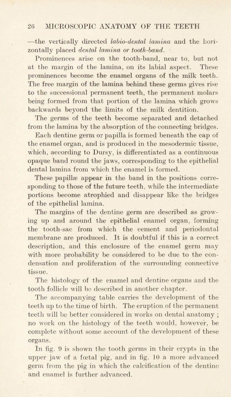 —the vertically directed labio-dental lamina and the hori¬ zontally placed dental lamina or tooth-band. Prominences arise on the tooth-band, near to, but not at the margin of the lamina, on its labial aspect. These prominences become the enamel organs of the milk teeth. The free margin of the lamina behind these germs gives rise to the sue cession al permanent teeth, the permanent molars being formed from that portion of the lamina which grows backwards beyond the limits of the milk dentition. The germs of the teeth become separated and detached from the lamina by the absorption of the connecting bridges. Each dentine germ or papilla is formed beneath the cap of the enamel organ, and is produced in the mesodermic tissue, which, according to Dursy, is differentiated as a continuous opaque band round the jaws, corresponding to the epithelial dental lamina from which the enamel is formed. These papillae appear in the band in the positions corre¬ sponding to those of the future teeth, while the intermediate portions become atrophied and disappear like the bridges of the epithelial lamina. The margins of the dentine germ are described as grow¬ ing up and around the epithelial enamel organ, forming the tooth-sac from which the cement and periodontal membrane are produced. It is doubtful if this is a correct description, and this enclosure of the enamel germ may with more probability be considered to be due to the con¬ densation and proliferation of the surrounding connective tissue. The histology of the enamel and dentine organs and the tooth follicle will be described in another chapter. The accompanying table carries the development of the teeth up to the time of birth. The eruption of the permanent teeth will be better considered in works on dental anatomy ; no work on the histology of the teeth would, however, be complete without some account of the development of these organs. In fig. 9 is shown the tooth germs in their crypts in the upper jaw of a foetal pig, and in fig. 10 a more advanced germ from the pig in which the calcification of the dentine and enamel is further advanced.