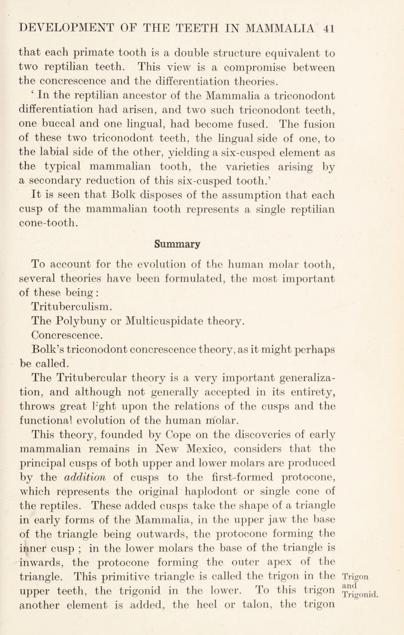 that each primate tooth is a double structure equivalent to two reptilian teeth. This view is a compromise between the concrescence and the differentiation theories. ‘ In the reptilian ancestor of the Mammalia a triconodont differentiation had arisen, and two such triconodont teeth, one buccal and one lingual, had become fused. The fusion of these two triconodont teeth, the lingual side of one, to the labial side of the other, yielding a six-cusped element as the typical mammalian tooth, the varieties arising by a secondary reduction of this six-cusped tooth.’ It is seen that Bolk disposes of the assumption that each cusp of the mammalian tooth represents a single reptilian cone-tooth. Summary To account for the evolution of the human molar tooth, several theories have been formulated, the most important of these being: Trituberculism. The Polybuny or Multicuspidate theory. Concrescence. Bolk’s triconodont concrescence theory, as it might perhaps be called. The Tritubercular theory is a very important generaliza¬ tion, and although not generally accepted in its entirety, throws great h'ght upon the relations of the cusps and the functional evolution of the human molar. This theory, founded by Cope on the discoveries of early mammalian remains in New Mexico, considers that the principal cusps of both upper and lower molars are produced by the addition of cusps to the first-formed protocone, which represents the original haplodont or single cone of the reptiles. These added cusps take the shape of a triangle in early forms of the Mammalia, in the upper jaw the base of the triangle being outwards, the protocone forming the inner cusp ; in the lower molars the base of the triangle is inwards, the protocone forming the outer apex of the triangle. This primitive triangle is called the trigon in the upper teeth, the trigonid in the lower. To this trigon another element is added, the heel or talon, the trigon Trigon and Trigonid.