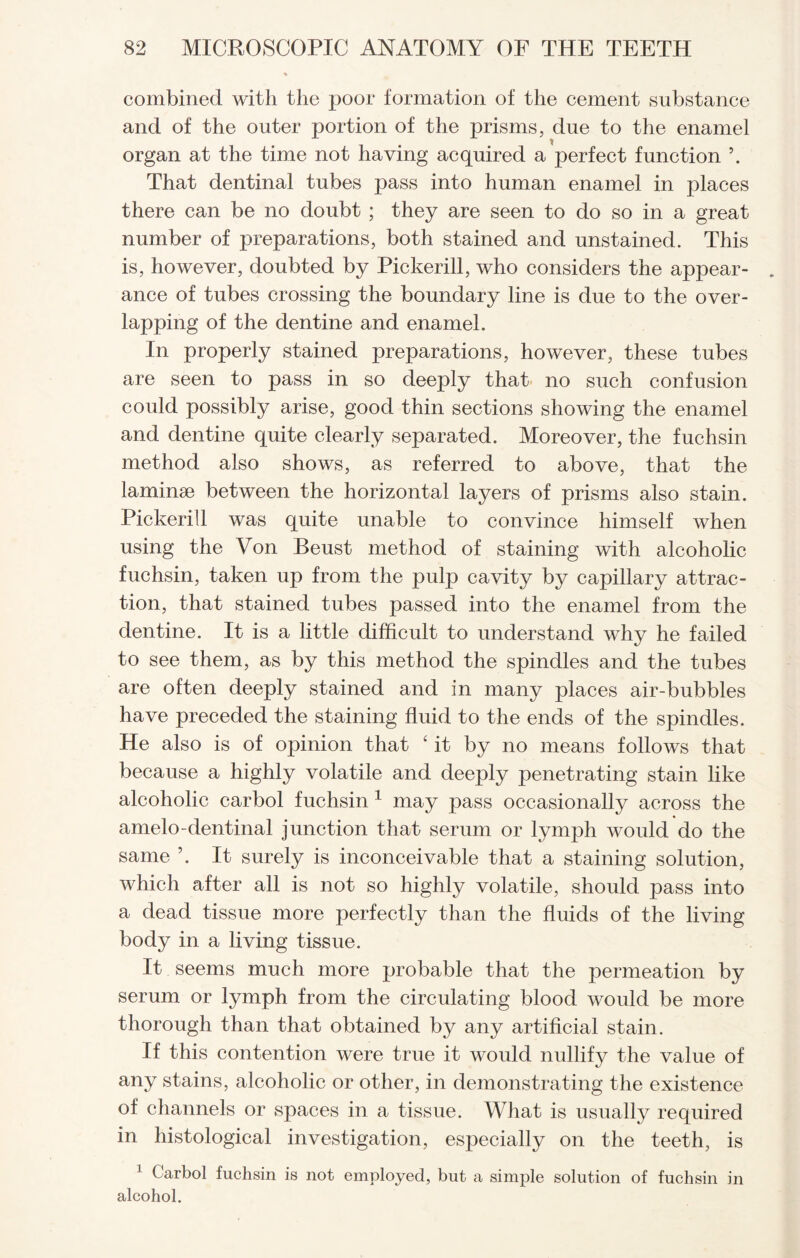 combined with the poor formation of the cement substance and of the outer portion of the prisms, due to the enamel organ at the time not having acquired a perfect function \ That dentinal tubes pass into human enamel in places there can be no doubt ; they are seen to do so in a great number of preparations, both stained and unstained. This is, however, doubted by Pickerill, who considers the appear¬ ance of tubes crossing the boundary line is due to the over¬ lapping of the dentine and enamel. In properly stained preparations, however, these tubes are seen to pass in so deeply that no such confusion could possibly arise, good thin sections showing the enamel and dentine quite clearly separated. Moreover, the fuchsin method also shows, as referred to above, that the laminae between the horizontal layers of prisms also stain. Pickerill was quite unable to convince himself when using the Von Beust method of staining with alcoholic fuchsin, taken up from the pulp cavity by capillary attrac¬ tion, that stained tubes passed into the enamel from the dentine. It is a little difficult to understand why he failed to see them, as by this method the spindles and the tubes are often deeply stained and in many places air-bubbles have preceded the staining fluid to the ends of the spindles. He also is of opinion that ‘ it by no means follows that because a highly volatile and deeply penetrating stain like alcoholic carbol fuchsin 1 may pass occasionally across the amelo-dentinal junction that serum or lymph would do the same It surely is inconceivable that a staining solution, which after all is not so highly volatile, should pass into a dead tissue more perfectly than the fluids of the living body in a living tissue. It seems much more probable that the permeation by serum or lymph from the circulating blood would be more thorough than that obtained by any artificial stain. If this contention were true it would nullify the value of any stains, alcoholic or other, in demonstrating the existence of channels or spaces in a tissue. What is usually required in histological investigation, especially on the teeth, is 1 C’arbol fuchsin is not employed, but a simple solution of fuchsin in alcohol.