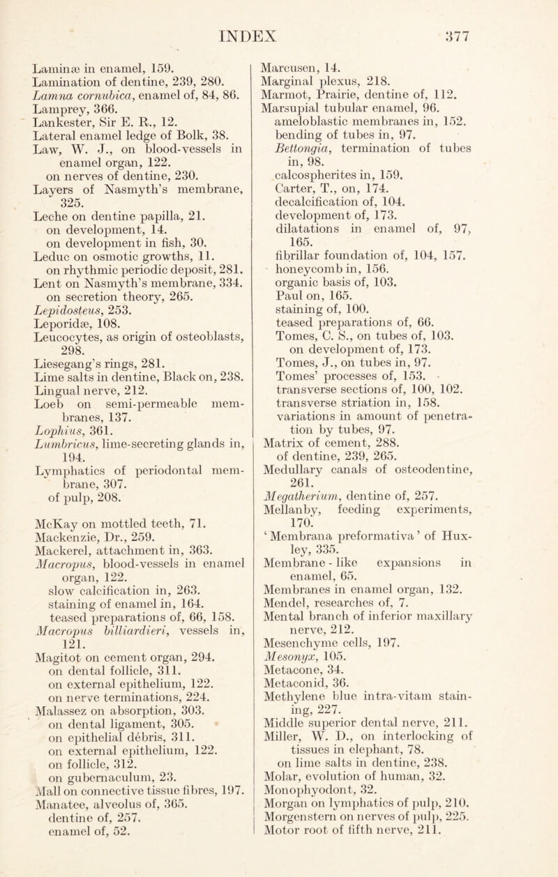 Laminae in enamel, 159. Lamination of dentine, 239, 280. Lamna cornubica, enamel of, 84, 86. Lamprey, 366. Lankester, Sir E. R., 12. Lateral enamel ledge of Bolk, 38. Law, W. J., on blood-vessels in enamel organ, 122. on nerves of dentine, 230. Layers of Nasmyth’s membrane, 325. Leche on dentine papilla, 21. on development, 14. on development in fish, 30. Leduc on osmotic growths, 11. on rhythmic periodic deposit, 281. Lent on Nasmyth’s membrane, 334. on secretion theory, 265. Lepidosteus, 253. Leporidae, 108. Leucocytes, as origin of osteoblasts, 298. Liesegang’s rings, 281. Lime salts in dentine, Black on, 238. Lingual nerve, 212. Loeb on semi-permeable mem¬ branes, 137. Lophius, 361. Lumbricus, lime-secreting glands in, 194. Lymphatics of periodontal mem¬ brane, 307. of pulp, 208. McKay on mottled teeth, 71. Mackenzie, Dr., 259. Mackerel, attachment in, 363. Macropus, blood-vessels in enamel organ, 122. slow calcification in, 263. staining of enamel in, 164. teased preparations of, 66, 158. Macropus billiardieri, vessels in, 121. Magitot on cement organ, 294. on dental follicle, 311. on external epithelium, 122. on nerve terminations, 224. Malassez on absorption, 303. on dental ligament, 305. on epithelial debris, 311. on external epithelium, 122. on follicle, 312. on gubernaculum, 23. Mall on connective tissue fibres, 197. Manatee, alveolus of, 365. dentine of, 257. enamel of, 52. Marcusen, 14. Marginal plexus, 218. Marmot, Prairie, dentine of, 112. Marsupial tubular enamel, 96. ameloblastic membranes in, 152. bending of tubes in, 97. Bettongia, termination of tubes in, 98. calcospherites in, 159. Carter, T., on, 174. decalcification of, 104. development of, 173. dilatations in enamel of, 97, 165. fibrillar foundation of, 104, 157. honeycomb in, 156. organic basis of, 103. Paul on, 165. staining of, 100. teased preparations of, 66. Tomes, C. S., on tubes of, 103. on development of, 173. Tomes, J., on tubes in, 97. Tomes’ processes of, 153. transverse sections of, 100, 102. transverse striation in, 158. variations in amount of penetra¬ tion by tubes, 97. Matrix of cement, 288. of dentine, 239, 265. Medullary canals of osteodentine, 261. Megatherium., dentine of, 257. Mellanby, feeding experiments, 170. 4 Membrana preformativa ’ of Hux¬ ley, 335. Membrane - like expansions in enamel, 65. Membranes in enamel organ, 132. Mendel, researches of, 7. Mental branch of inferior maxillary nerve, 212. Mesenchyme cells, 197. Mesonyx, 105. Metacone, 34. Metaconid, 36. Methylene blue intra-vitam stain¬ ing, 227. Middle superior dental nerve, 211. Miller, W. D., on interlocking of tissues in elephant, 78. on lime salts in dentine, 238. Molar, evolution of human, 32. Monophyodont, 32. Morgan on lymphatics of pulp, 210. Morgenstern on nerves of pulp, 225. Motor root of fifth nerve, 211.