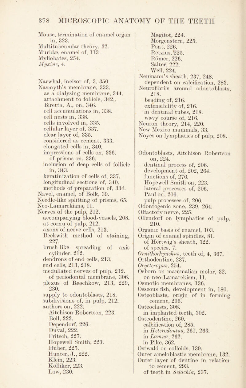 Mouse, termination of enamel organ in, 323. Multitubercular theory, 32. Muridse, enamel of, 113 . Myliobates, 254. Myxine, 4. Narwhal, incisor of, 3, 350. Nasmyth’s membrane, 333. as a dialysing membrane, 344. attachment to follicle, 342,. Biretta, A., on, 346. cell accumulations in, 338. cell nests in, 338. cells involved in, 335. cellular layer of, 337. clear layer of, 335. considered as cement, 333. elongated cells in, 340. impressions of cells on, 336. of prisms on, 336. inclusion of deep cells of follicle in, 343. keratinization of cells of, 337. longitudinal sections of, 340. methods of preparation of, 334. Navel, enamel, of Bolk, 39. Neeclle-like splitting of prisms, 65. Neo-Lamarckians, 11. Nerves of the pulp, 212. acconrpanying blood-vessels, 208. at cornu of pulp, 212. axons of nerve cells, 213. Beckwith method of staining, 227. brush-like spreading of axis cylinder, 212. dendrons of end cells, 213. end cells, 213, 218. medullated nerves of pulp, 212. of periodontal membrane, 306. plexus of Raschkow, 213, 229, 230. supply to odontoblasts, 218. subdivisions of, in pulp, 212. authors on, 222. Aitchison Robertson, 223. Boll, 222. Dependorf, 226. Duval, 222. Fritsch, 227. Hopewell Smith, 223. Huber, 225. Hunter, J., 222. Klein, 223. Kolliker, 223. Law, 230. Magitot, 224. Morgenstern, 225. Pont, 226. Retzius,’225. Romer, 226. Salter, 222. Weil, 224. Neumann’s sheath, 237, 248. dependent on calcification, 283. Neurofibrils around odontoblasts, 218. beading of, 216. extensibility of, 216. in dentinal tubes, 218. wavy course of, 216. Neuron theory, 214, 220. New Mexico mammals, 33. Noyes on lymphatics of pulp, 208. Odontoblasts, Aitchison Robertson on, 224. dentinal process of, 206. development of, 202, 264. functions of, 276. Hopewell Smith on, 223. lateral processes of, 206. Paul on, 206. pulp processes of, 206. Odontogenic zone, 239, 264. Olfactory nerve, 225. Ollendorf on lymphatics of pulp, 210. Organic basis of enamel, 103. Origin of enamel spindles, 81. of Hertwig’s sheath, 322. of species, 7. Ornithorhynchus, teeth of, 4, 367. Orthodentine, 237. Orycteropus, 254. Osborn on mammalian molar, 32. on neo-Lamarckism, 11. Osmotic membranes, 136. Osseous fish, development in, 180. Osteoblasts, origin of in forming cement, 296. Osteoclasts, 308. in implanted teeth, 302. Osteodentine, 260. calcification of, 285. in Heterodontus, 261, 263. in Lemma, 262. in Pike, 362. Ostwald on colloids, 139. Outer ameloblastic membrane, 132. Outer layer of dentine in relation to cement, 293. of teeth in Selachia, 237.