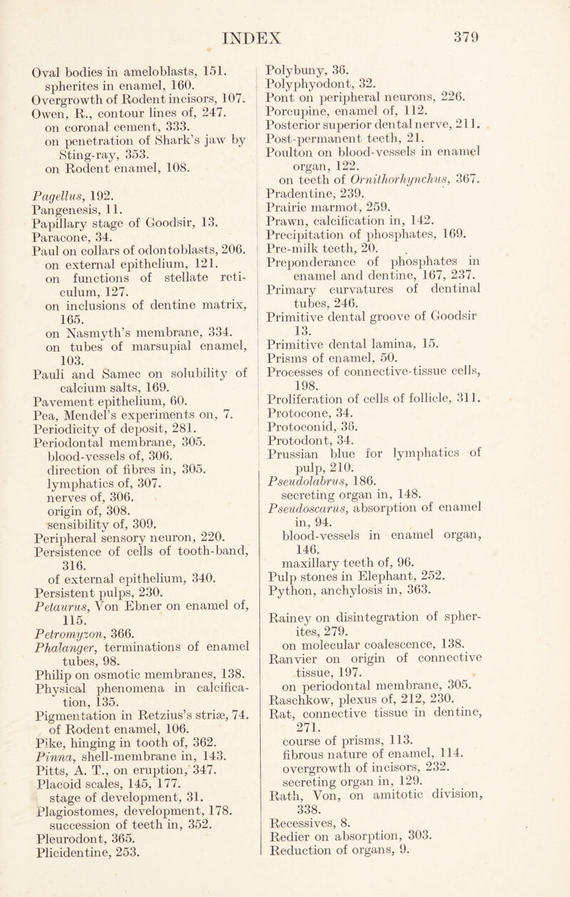 Oval bodies in ameloblasts, 151. spherites in enamel, 160. Overgrowth of Rodent incisors, 107. Owen, R., contour lines of, 247. on coronal cement, 333. on penetration of Shark’s jaw by Sting-ray, 353. on Rodent enamel, 108. Pagellus, 192. Pan genesis, 11. Papillary stage of Goodsir, 13. Paracone, 34. Paul on collars of odontoblasts, 206. on external epithelium, 121. on functions of stellate reti¬ culum, 127. on inclusions of dentine matrix, 165. on Nasmyth’s membrane, 334. on tubes of marsupial enamel, 103. Pauli and Samec on solubility of calcium salts, 169. Pavement epithelium, 60. Pea, Mendel’s experiments on, 7. Periodicity of deposit, 281. Periodontal membrane, 305. blood-vessels of, 306. direction of fibres in, 305. lymphatics of, 307. nerves of, 306. origin of, 308. sensibility of, 309. Peripheral sensory neuron, 220. Persistence of cells of tooth-band, 316. of external epithelium, 340. Persistent pulps, 230. Petaurus, Von Ebner on enamel of, 115. Petromyzon, 366. Phalanger, terminations of enamel tubes, 98. Philip on osmotic membranes, 138. Physical phenomena in calcifica¬ tion, 135. Pigmentation in Retzius’s strise, 74. of Rodent enamel, 106. P’ke, hinging in tooth of, 362. Pinna, shell-membrane in, 143. Pitts, A. T., on eruption, 347. Placoid scales, 145, 177. stage of development, 31. Plagiostomes, development, 178. succession of teeth in, 352. Pleurodont, 365. Plicidentine, 253. Poly bun y, 36. Polypliyodont, 32. Pont on peripheral neurons, 226. Porcupine, enamel of, 112. Posterior superior dental nerve, 211. Post-permanent teeth, 21. Poulton on blood-vessels in enamel organ, 122. on teeth of Ornithorhynchus, 367. Pradentine, 239. Prairie marmot, 259. Prawn, calcification in, 142. Precipitation of phosphates, 169. Pre-milk teeth, 20. Preponderance of phosphates in enamel and dentine, 167, 237. Primary curvatures of dentinal tubes, 246. Primitive dental groove of Goodsir 13. Primitive dental lamina, 15. Prisms of enamel, 50. Processes of connective-tissue cells, 198. Proliferation of cells of follicle, 311. Protocone, 34. Protoconicl, 38. Protodont, 34. Prussian blue for lymphatics of pulp, 210. Pseudolabrus, 186. secreting organ in, 148. Pseudoscarus, absorption of enamel in, 94. blood-vessels in enamel organ, 146. maxillary teeth of, 96. Pulp stones in Elephant, 252. Python, anchylosis in, 363. Rainey on disintegration of spher¬ ites, 279. on molecular coalescence, 138. Ranvier on origin of connective tissue, 197. on periodontal membrane, 305. Raschkow, plexus of, 212, 230. Rat, connective tissue in dentine, 271. course of prisms, 113. fibrous nature of enamel, 114. overgrowth of incisors, 232. secreting organ in, 129. Rath, Von, on amitotic division, 338. Recessives, 8. Redier on absorption, 303. Reduction of organs, 9.