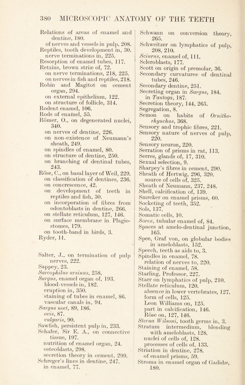 Relations of areas of enamel and dentine, 180. of nerves and vessels in pulp, 208. Reptiles, tooth development in, 30. nerve terminations in, 225. Resorption of enamel tubes, 117. Retzius, brown striae of, 72. on nerve terminations, 218, 225. on nerves in fish and reptiles, 218. Robin and Magitot on cement organ, 294. on external epithelium, 122. on structure of follicle, 314. Rodent enamel, 106. Rods of enamel, 55. Romer, O., on degenerated nuclei, 340. on nerves of dentine, 226. on non-existence of Neumann’s sheath, 249. on spindles of enamel, 80. on structure of dentine, 250. on branching of dentinal tubes, 243. Rose, C., on basal layer of Weil, 229. on classification of dentines, 236. on concrescence, 42. on development of teeth in reptiles and fish, 30. on incorporation of fibres from odontoblasts in dentine, 266. on stellate reticulum, 127, 146. on surface membrane in Plagio- stomes, 179. on tooth-band in birds, 3. Ryder, 11. Salter, J., on termination of pulp nerves, 222. Sappey, 23. Sarcophilus ursinus, 258. Sargus, enamel organ of, 193. blood-vessels in, 182. eruption in, 350. staining of tubes in enamel, 86. vascular canals in, 94. Sargus nod, 89, 186. ovis, 87. vulgaris, 90. Sawfish, persistent pulp in, 233. Schafer, Sir E. A., on connective tissue, 197. nutrition of enamel organ, 24. osteoblasts, 298. secretion theory in cement, 299. Schreger’s lines in dentine, 247. in enamel, 77. Schwann on conversion theorv, 265. Schweitzer on lymphatics of pub), 208, 210. Sciurus, enamel of, 111. Sclero blasts, 177. Scott on origin of premolar, 36. Secondary curvatures of dentinal tubes, 246. Secondary dentine, 251. Secreting organ in Sargus, 184. in Tautoga, 187. Secretion theory, 144, 265. Segregation, 8. Semon on habits of Ornitho- rhynckus, 368. Sensory and trophic fibres, 221. Sensory nature of nerves of pulp, 220. Sensory neuron, 220. Serration of prisms in rat, 113. Serres, glands of, 17, 310. Sexual selection, 9. Sharpey’s fibres in cement, 290. Sheath of Hertwig, 296, 320. source of cells of, 325. Sheath of Neumann, 237, 248. Shell, calcification of, 139. Smreker on enamel prisms, 60. Socketing of teeth, 352. Sols, 137. Somatic cells, 10. Sorex, tubular enamel of, 84. Spaces at amelo-dentinal junction, 165. S2)ee, Graf von, on globular bodies in ameloblasts, 152. Speech, teeth as aids to, 3. Spindles in enamel, 78. relation of nerves to, 220. Staining of enamel, 58. Starling, Professor, 227. Starr on lymphatics of pulp, 210. Stellate reticulum, 120. absence in lower vertebrates, 127. form of cells, 125. Leon Williams on, 125. part in calcification, 146. Rose on, 127, 146. Sterna Wilsoni, tooth germs in, 3. Stratum intermedium, blending with ameloblasts, 128. nuclei of cells of, 128. processes of cells of, 133. Striation in dentine, 278. of enamel prisms, 59. Stroma in enamel organ of Gadkke, 180.