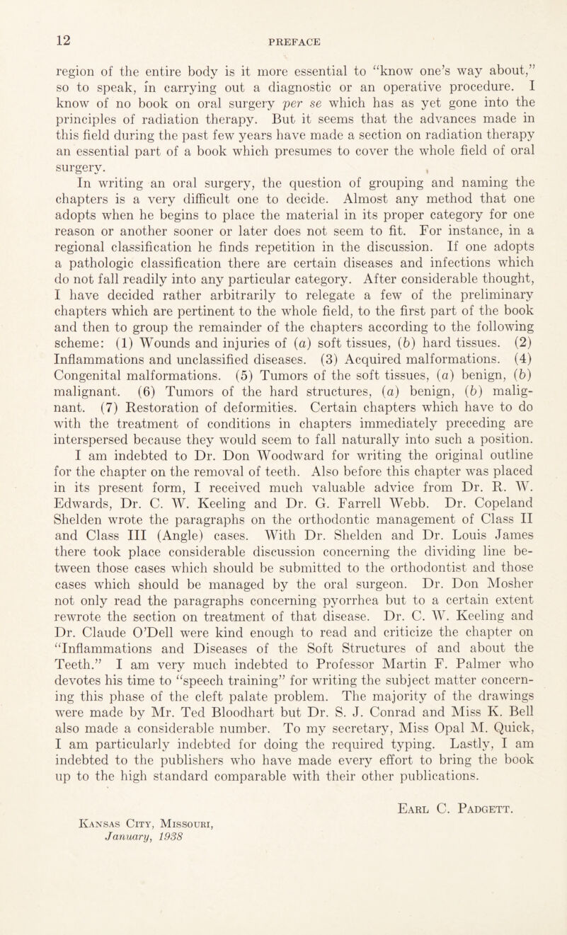 region of the entire body is it more essential to “know one’s way about,” so to speak, in carrying out a diagnostic or an operative procedure. I know of no book on oral surgery per se which has as yet gone into the principles of radiation therapy. But it seems that the advances made in this field during the past few years have made a section on radiation therapy an essential part of a book which presumes to cover the whole field of oral surgery. , In writing an oral surgery, the question of grouping and naming the chapters is a very difficult one to decide. Almost any method that one adopts when he begins to place the material in its proper category for one reason or another sooner or later does not seem to fit. For instance, in a regional classification he finds repetition in the discussion. If one adopts a pathologic classification there are certain diseases and infections which do not fall readily into any particular category. After considerable thought, I have decided rather arbitrarily to relegate a few of the preliminary chapters which are pertinent to the whole field, to the first part of the book and then to group the remainder of the chapters according to the following scheme: (1) Wounds and injuries of (a) soft tissues, (6) hard tissues. (2) Inflammations and unclassified diseases. (3) Acquired malformations. (4) Congenital malformations. (5) Tumors of the soft tissues, (a) benign, (b) malignant. (6) Tumors of the hard structures, (a) benign, (b) malig¬ nant. (7) Restoration of deformities. Certain chapters which have to do with the treatment of conditions in chapters immediately preceding are interspersed because they would seem to fall naturally into such a position. I am indebted to Dr. Don Woodward for writing the original outline for the chapter on the removal of teeth. Also before this chapter was placed in its present form, I received much valuable advice from Dr. R. W. Edwards, Dr. C. W. Keeling and Dr. G. Farrell Webb. Dr. Copeland Shelden wrote the paragraphs on the orthodontic management of Class II and Class III (Angle) cases. With Dr. Shelden and Dr. Louis James there took place considerable discussion concerning the dividing line be¬ tween those cases which should be submitted to the orthodontist and those cases which should be managed by the oral surgeon. Dr. Don Mosher not only read the paragraphs concerning pyorrhea but to a certain extent rewrote the section on treatment of that disease. Dr. C. W. Keeling and Dr. Claude O’Dell were kind enough to read and criticize the chapter on “Inflammations and Diseases of the Soft Structures of and about the Teeth.” I am very much indebted to Professor Martin F. Palmer who devotes his time to “speech training” for writing the subject matter concern¬ ing this phase of the cleft palate problem. The majority of the drawings were made by Mr. Ted Bloodhart but Dr. S. J. Conrad and Miss K. Bell also made a considerable number. To my secretary, Miss Opal M. Quick, I am particularly indebted for doing the required typing. Lastly, I am indebted to the publishers who have made every effort to bring the book up to the high standard comparable with their other publications. Kansas City, Missouri, January, 1938 Earl C. Padgett.