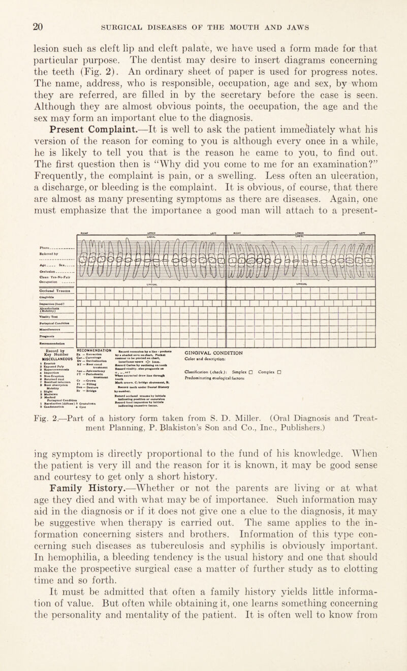 lesion such as cleft lip and cleft palate, we have used a form made for that particular purpose. The dentist may desire to insert diagrams concerning the teeth (Fig. 2). An ordinary sheet of paper is used for progress notes. The name, address, who is responsible, occupation, age and sex, by whom they are referred, are filled in by the secretary before the case is seen. Although they are almost obvious points, the occupation, the age and the sex may form an important clue to the diagnosis. Present Complaint.—It is well to ask the patient immediately what his version of the reason for coming to you is although every once in a while, he is likely to tell you that is the reason he came to you, to find out. The first question then is “Why did you come to me for an examination?” Frequently, the complaint is pain, or a swelling. Less often an ulceration, a discharge, or bleeding is the complaint. It is obvious, of course, that there are almost as many presenting symptoms as there are diseases. Again, one must emphasize that the importance a good man will attach to a present- Record by Key Number MISCELLANEOUS 1 Erosion 2 Exposed Pulp 3 Hyperccmeotoslx 4 Impaction 5 Non-Eruption 6 Retained root 7 Residual infection 8 Root absorption Mobility 1 Slight 2 Moderate 3 Marked Periapical Condition 1 Rarefaction (diffuse) 3 Granuloma 2 Condensation 4 Cyot RECOMMENDATION Ex — Extraction Cur — Currettage Dv — Devitalization RT — Root canal treatment Ape — Apicoectocny IT — Periodontic treatment Cr — Crown FI — Filling Deo — Denture Br — Bridge Record recession by a line • pocket# by a shaded sera on chart. Pocket contour to be pro tied on chart, Interlinear space =0= 1mm. Record Carlea by outlining on tooth Record vitality, alao prognosis aa + * — , or* When extracted draw Hoc through tooth Mark crown, C; bridge abutsment, B. Record teeth under Dental Ulatory by number. Record occluaal trauma by Initiate Indicating poaltion or excursion Record food Impaction by Initials Indicating causative factor. GINOIVAL CONDITION Color and description: Classification (check Simplex Q Predominating etiological factors: Complex 0 Fig. 2.—Part of a history form taken from S. D. Miller. (Oral Diagnosis and Treat¬ ment Planning, P. Blakiston’s Son and Co., Inc., Publishers.) ing symptom is directly proportional to the fund of his knowledge. When the patient is very ill and the reason for it is known, it may be good sense and courtesy to get only a short history. Family History.—Whether or not the parents are living or at what age they died and with what may be of importance. Such information may aid in the diagnosis or if it does not give one a clue to the diagnosis, it may be suggestive when therapy is carried out. The same applies to the in¬ formation concerning sisters and brothers. Information of this type con¬ cerning such diseases as tuberculosis and syphilis is obviously important. In hemophilia, a bleeding tendency is the usual history and one that should make the prospective surgical case a matter of further study as to clotting time and so forth. It must be admitted that often a family history yields little informa¬ tion of value. But often while obtaining it, one learns something concerning the personality and mentality of the patient. It is often well to know from