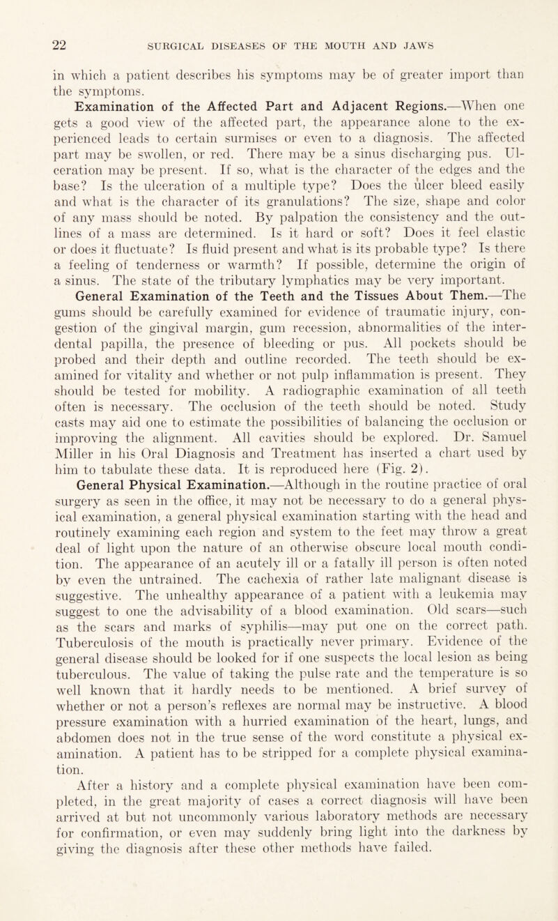 in which a patient describes his symptoms may be of greater import than the symptoms. Examination of the Affected Part and Adjacent Regions.—When one gets a good view of the affected part, the appearance alone to the ex¬ perienced leads to certain surmises or even to a diagnosis. The affected part may be swollen, or red. There may be a sinus discharging pus. Ul¬ ceration may be present. If so, what is the character of the edges and the base? Is the ulceration of a multiple type? Does the ulcer bleed easily and what is the character of its granulations? The size, shape and color of any mass should be noted. By palpation the consistency and the out¬ lines of a mass are determined. Is it hard or soft? Does it feel elastic or does it fluctuate? Is fluid present and what is its probable type? Is there a feeling of tenderness or warmth? If possible, determine the origin of a sinus. The state of the tributary lymphatics may be very important. General Examination of the Teeth and the Tissues About Them.—The gums should be carefully examined for evidence of traumatic injury, con¬ gestion of the gingival margin, gum recession, abnormalities of the inter¬ dental papilla, the presence of bleeding or pus. All pockets should be probed and their depth and outline recorded. The teeth should be ex¬ amined for vitality and whether or not pulp inflammation is present. They should be tested for mobility. A radiographic examination of all teeth often is necessary. The occlusion of the teeth should be noted. Study casts may aid one to estimate the possibilities of balancing the occlusion or improving the alignment. All cavities should be explored. Dr. Samuel Miller in his Oral Diagnosis and Treatment has inserted a chart used by him to tabulate these data. It is reproduced here (Fig. 2). General Physical Examination.—Although in the routine practice of oral surgery as seen in the office, it may not be necessary to do a general phys¬ ical examination, a general physical examination starting with the head and routinely examining each region and system to the feet may throw a great deal of light upon the nature of an otherwise obscure local mouth condi¬ tion. The appearance of an acutely ill or a fatally ill person is often noted by even the untrained. The cachexia of rather late malignant disease is suggestive. The unhealthy appearance of a patient with a leukemia may suggest to one the advisability of a blood examination. Old scars—such as the scars and marks of syphilis—may put one on the correct path. Tuberculosis of the mouth is practically never primary. Evidence of the general disease should be looked for if one suspects the local lesion as being tuberculous. The value of taking the pulse rate and the temperature is so well known that it hardly needs to be mentioned. A brief survey of whether or not a person’s reflexes are normal may be instructive. A blood pressure examination with a hurried examination of the heart, lungs, and abdomen does not in the true sense of the word constitute a physical ex¬ amination. A patient has to be stripped for a complete physical examina¬ tion. After a history and a complete physical examination have been com¬ pleted, in the great majority of cases a correct diagnosis will have been arrived at but not uncommonly various laboratory methods are necessary for confirmation, or even may suddenly bring light into the darkness by giving the diagnosis after these other methods have failed.