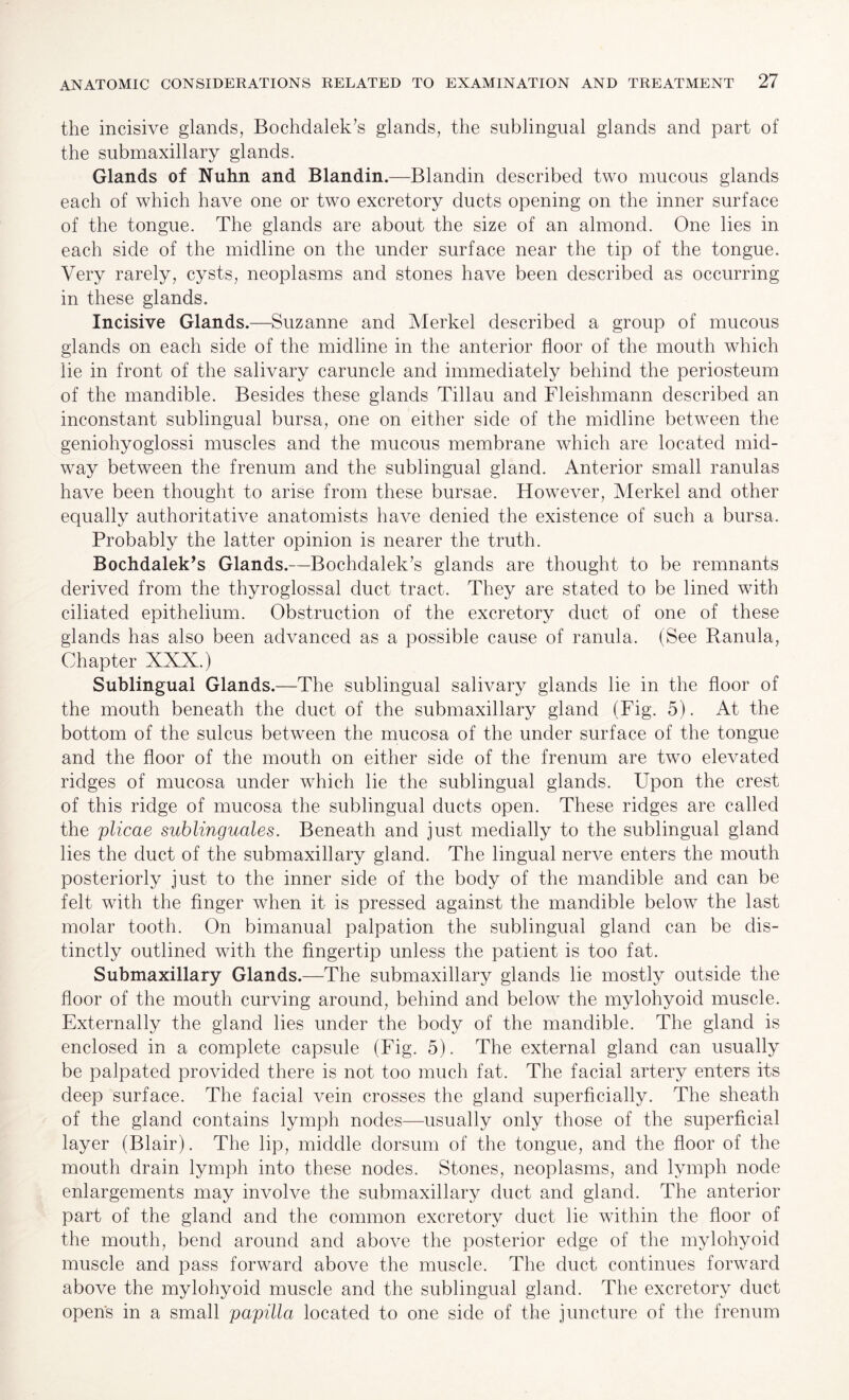 the incisive glands, Bochdalek’s glands, the sublingual glands and part of the submaxillary glands. Glands of Nuhn and Blandin.—Blandin described two mucous glands each of which have one or two excretory ducts opening on the inner surface of the tongue. The glands are about the size of an almond. One lies in each side of the midline on the under surface near the tip of the tongue. Very rarely, cysts, neoplasms and stones have been described as occurring in these glands. Incisive Glands.—Suzanne and Merkel described a group of mucous glands on each side of the midline in the anterior floor of the mouth which lie in front of the salivary caruncle and immediately behind the periosteum of the mandible. Besides these glands Tillau and Fleishmann described an inconstant sublingual bursa, one on either side of the midline between the geniohyoglossi muscles and the mucous membrane which are located mid¬ way between the frenum and the sublingual gland. Anterior small ranulas have been thought to arise from these bursae. However, Merkel and other equally authoritative anatomists have denied the existence of such a bursa. Probably the latter opinion is nearer the truth. Bochdalek’s Glands.—Bochdalek’s glands are thought to be remnants derived from the thyroglossal duct tract. They are stated to be lined with ciliated epithelium. Obstruction of the excretory duct of one of these glands has also been advanced as a possible cause of ranula. (See Ranula, Chapter XXX.) Sublingual Glands.—The sublingual salivary glands lie in the floor of the mouth beneath the duct of the submaxillary gland (Fig. 5). At the bottom of the sulcus between the mucosa of the under surface of the tongue and the floor of the mouth on either side of the frenum are two elevated ridges of mucosa under which lie the sublingual glands. LTpon the crest of this ridge of mucosa the sublingual ducts open. These ridges are called the plicae sublinguales. Beneath and just medially to the sublingual gland lies the duct of the submaxillary gland. The lingual nerve enters the mouth posteriorly just to the inner side of the body of the mandible and can be felt with the finger when it is pressed against the mandible below the last molar tooth. On bimanual palpation the sublingual gland can be dis¬ tinctly outlined with the fingertip unless the patient is too fat. Submaxillary Glands.—The submaxillary glands lie mostly outside the floor of the mouth curving around, behind and below the mylohyoid muscle. Externally the gland lies under the body of the mandible. The gland is enclosed in a complete capsule (Fig. 5). The external gland can usually be palpated provided there is not too much fat. The facial artery enters its deep surface. The facial vein crosses the gland superficially. The sheath of the gland contains lymph nodes—usually only those of the superficial layer (Blair). The lip, middle dorsum of the tongue, and the floor of the mouth drain lymph into these nodes. Stones, neoplasms, and lymph node enlargements may involve the submaxillary duct and gland. The anterior part of the gland and the common excretory duct lie within the floor of the mouth, bend around and above the posterior edge of the mylohyoid muscle and pass forward above the muscle. The duct continues forward above the mylohyoid muscle and the sublingual gland. The excretory duct open's in a small papilla located to one side of the juncture of the frenum