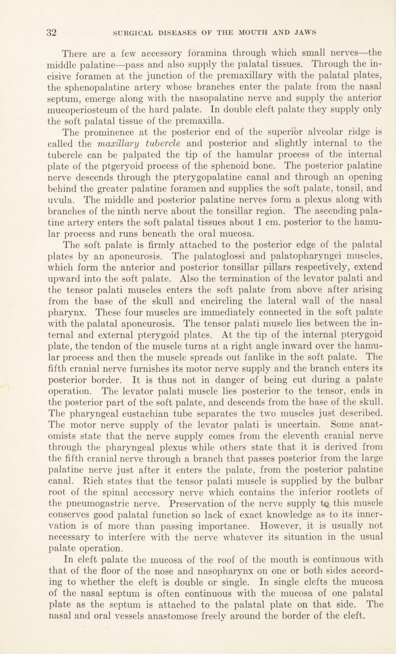 There are a few accessory foramina through which small nerves—the middle palatine—pass and also supply the palatal tissues. Through the in¬ cisive foramen at the junction of the premaxillary with the palatal plates, the sphenopalatine artery whose branches enter the palate from the nasal septum, emerge along with the nasopalatine nerve and supply the anterior mucoperiosteum of the hard palate. In double cleft palate they supply only the soft palatal tissue of the premaxilla. The prominence at the posterior end of the superior alveolar ridge is called the maxillary tubercle and posterior and slightly internal to the tubercle can be palpated the tip of the hamular process of the internal plate of the ptgeryoid process of the sphenoid bone. The posterior palatine nerve descends through the pterygopalatine canal and through an opening behind the greater palatine foramen and supplies the soft palate, tonsil, and uvula. The middle and posterior palatine nerves form a plexus along with branches of the ninth nerve about the tonsillar region. The ascending pala¬ tine artery enters the soft palatal tissues about 1 cm. posterior to the hamu¬ lar process and runs beneath the oral mucosa. The soft palate is firmly attached to the posterior edge of the palatal plates by an aponeurosis. The palatoglossi and palatopharyngei muscles, which form the anterior and posterior tonsillar pillars respectively, extend upward into the soft palate. Also the termination of the levator palati and the tensor palati muscles enters the soft palate from above after arising from the base of the skull and encircling the lateral wall of the nasal pharynx. These four muscles are immediately connected in the soft palate with the palatal aponeurosis. The tensor palati muscle lies between the in¬ ternal and external pterygoid plates. At the tip of the internal pterygoid plate, the tendon of the muscle turns at a right angle inward over the hamu¬ lar process and then the muscle spreads out fanlike in the soft palate. The fifth cranial nerve furnishes its motor nerve supply and the branch enters its posterior border. It is thus not in danger of being cut during a palate operation. The levator palati muscle lies posterior to the tensor, ends in the posterior part of the soft palate, and descends from the base of the skull. The pharyngeal eustachian tube separates the two muscles just described. The motor nerve supply of the levator palati is uncertain. Some anat¬ omists state that the nerve supply comes from the eleventh cranial nerve through the pharyngeal plexus while others state that it is derived from the fifth cranial nerve through a branch that passes posterior from the large palatine nerve just after it enters the palate, from the posterior palatine canal. Rich states that the tensor palati muscle is supplied by the bulbar root of the spinal accessory nerve which contains the inferior rootlets of the pneumogastric nerve. Preservation of the nerve supply tq this muscle conserves good palatal function so lack of exact knowledge as to its inner¬ vation is of more than passing importance. However, it is usually not necessary to interfere with the nerve whatever its situation in the usual palate operation. In cleft palate the mucosa of the roof of the mouth is continuous with that of the floor of the nose and nasopharynx on one or both sides accord¬ ing to whether the cleft is double or single. In single clefts the mucosa of the nasal septum is often continuous with the mucosa of one palatal plate as the septum is attached to the palatal plate on that side. The nasal and oral vessels anastomose freely around the border of the cleft.