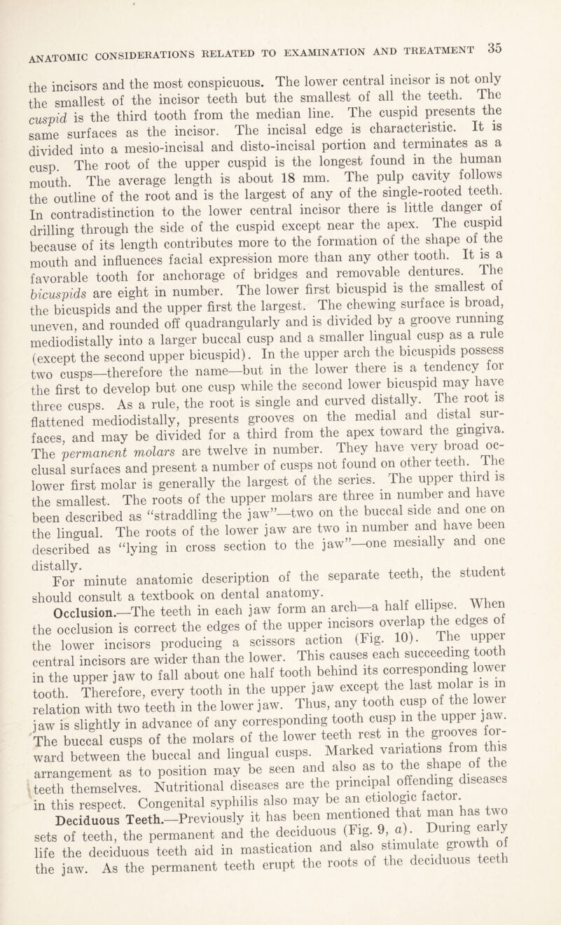 the incisors and the most conspicuous. The lower central incisor is not only the smallest of the incisor teeth but the smallest of all the teeth. The cuspid is the third tooth from the median line. The cuspid presents the same surfaces as the incisor. The incisal edge is characteristic. It is divided into a mesio-incisal and disto-incisal portion and terminates as a cusp. The root of the upper cuspid is the longest found in the human mouth. The average length is about 18 mm. The pulp cavity follows the outline of the root and is the largest of any of the single-rooted teeth In contradistinction to the lower central incisor there is little danger o drilling through the side of the cuspid except near the apex. The cuspid because of its length contributes more to the formation of the shape of the mouth and influences facial expression more than any other tooth. It is a favorable tooth for anchorage of bridges and removable dentures. The bicuspids are eight in number. The lower first bicuspid is the smallest oi the bicuspids and the upper first the largest. The chewing surface is broad, uneven, and rounded off quadrangularly and is divided by a groove running mediodistally into a larger buccal cusp and a smaller lingual cusp as a rule (except the second upper bicuspid). In the upper arch the bicuspids possess two cusps—therefore the name—but in the lower there is a tendency for the first to develop but one cusp while the second lower bicuspid may have three cusps. As a rule, the root is single and curved distally The root is flattened mediodistally, presents grooves on the medial and distal sur¬ faces, and may be divided for a third from the apex toward the gingiva. The permanent molars are twelve in number. They have veiy xyac clusal surfaces and present a number of cusps not found on ot-er teeth. ie lower first molar is generally the largest of the series. . The upper third is the smallest. The roots of the upper molars are three m number and have been described as “straddling the jaw”—two on the buccal side and one on the lingual. The roots of the lower jaw are two in number and have been described as “lying in cross section to the jaw”—one mesially and one For minute anatomic description of the separate teeth, the student should consult a textbook on dental anatomy. ... w. Occlusion.—The teeth in each jaw form an arch—a naif ellipse. When the occlusion is correct the edges of the upper incisors overlap the> edgesi o the lower incisors producing a scissors action (Fig. 10). ihe «PP central incisors are wider than the lower. This causes each succeeding tooth in the upper jaw to fall about one half tooth behind its corresponding lower tooth. Therefore, every tooth in the upper jaw except the last molar is relation with two teeth in the lower jaw. Thus, any tooth cusp of the ower jaw is slightly in advance of any corresponding tooth cusp m the upper jaw. The buccal cusps of the molars of the lower teeth rest m the grooves to¬ ward between the buccal and lingual cusps. Marked variations from this arrangement as to position may be seen and also as to the shapei ol the teeth themselves. Nutritional diseases are the principal offending disea, in this respect. Congenital syphilis also may be an etl°lo§lc Deciduous Teeth.—Previously it has been mentioned that man has two sets of teeth, the permanent and the deciduous (Fig. 9 a) During early life the deciduous teeth aid in mastication and also stimulate g™™ the jaw. As the permanent teeth erupt the roots of the deciduous t