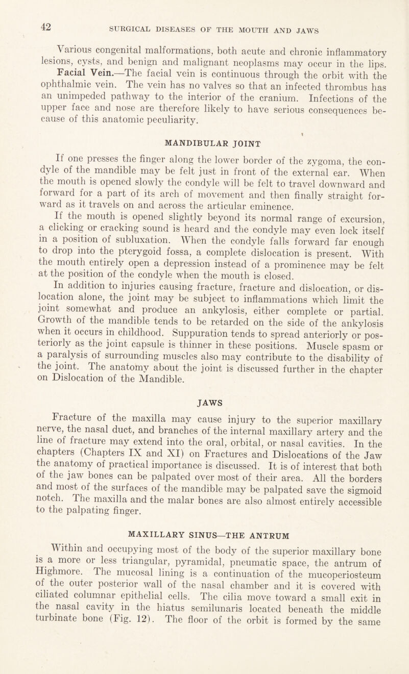 Various congenital malformations, both acute and chronic inflammatory lesions, .cysts, and benign and malignant neoplasms may occur in the lips. Facial Vein.—The facial vein is continuous through the orbit with the ophthalmic vein. The vein has no valves so that an infected thrombus has an unimpeded pathway to the interior of the cranium. Infections of the upper face and nose are therefore likely to have serious consequences be¬ cause of this anatomic peculiarity. MANDIBULAR JOINT If one presses the finger along the lower border of the zygoma, the con¬ dyle of the mandible may be felt just in front of the external ear. When the mouth is opened slowly the condyle will be felt to travel downward and forward for a part of its arch of movement and then finally straight for¬ ward as it travels on and across the articular eminence. If the mouth is opened slightly beyond its normal range of excursion, a clicking or cracking sound is heard and the condyle may even lock itself in a position of subluxation. When the condyle falls forward far enough to drop into the pterygoid fossa, a complete dislocation is present. With the mouth entirely open a depression instead of a prominence may be felt at the position of the condyle when the mouth is closed. In addition to injuries causing fracture, fracture and dislocation, or dis¬ location alone, the joint may be subject to inflammations which limit the joint somewhat and produce an ankylosis, either complete or partial. Growth of the mandible tends to be retarded on the side of the ankylosis when it occurs in childhood. Suppuration tends to spread anteriorly or pos- teiiorly as the joint capsule is thinner in these positions. Muscle spasm or a paralysis of surrounding muscles also may contribute to the disability of the joint. The anatomy about the joint is discussed further in the chapter on Dislocation of the Mandible. JAWS Fracture of the maxilla may cause injury to the superior maxillary nerve, the nasal duct, and branches of the internal maxillary artery and the line of fracture may extend into the oral, orbital, or nasal cavities. In the chapters (Chapters IX and XI) on Fractures and Dislocations of the Jaw the anatomy of practical importance is discussed. It is of interest that both of the jaw bones can be palpated over most of their area. All the borders and most of the surfaces ol the mandible may be palpated save the sigmoid notch. The maxilla and the malar bones are also almost entirely accessible to the palpating finger. MAXILLARY SINUS—THE ANTRUM Within and occupying most of the body of the superior maxillary bone is a moie 01 less triangular, pyramidal, pneumatic space, the antrum of Highmore. The mucosal lining is a continuation of the mucoperiosteum of the outei posterior wall of the nasal chamber and it is covered with ciliated columnar epithelial cells. The cilia move toward a small exit in the nasal cavity in the hiatus semilunaris located beneath the middle tui binate bone (Fig. 12). The floor of the orbit is formed by the same