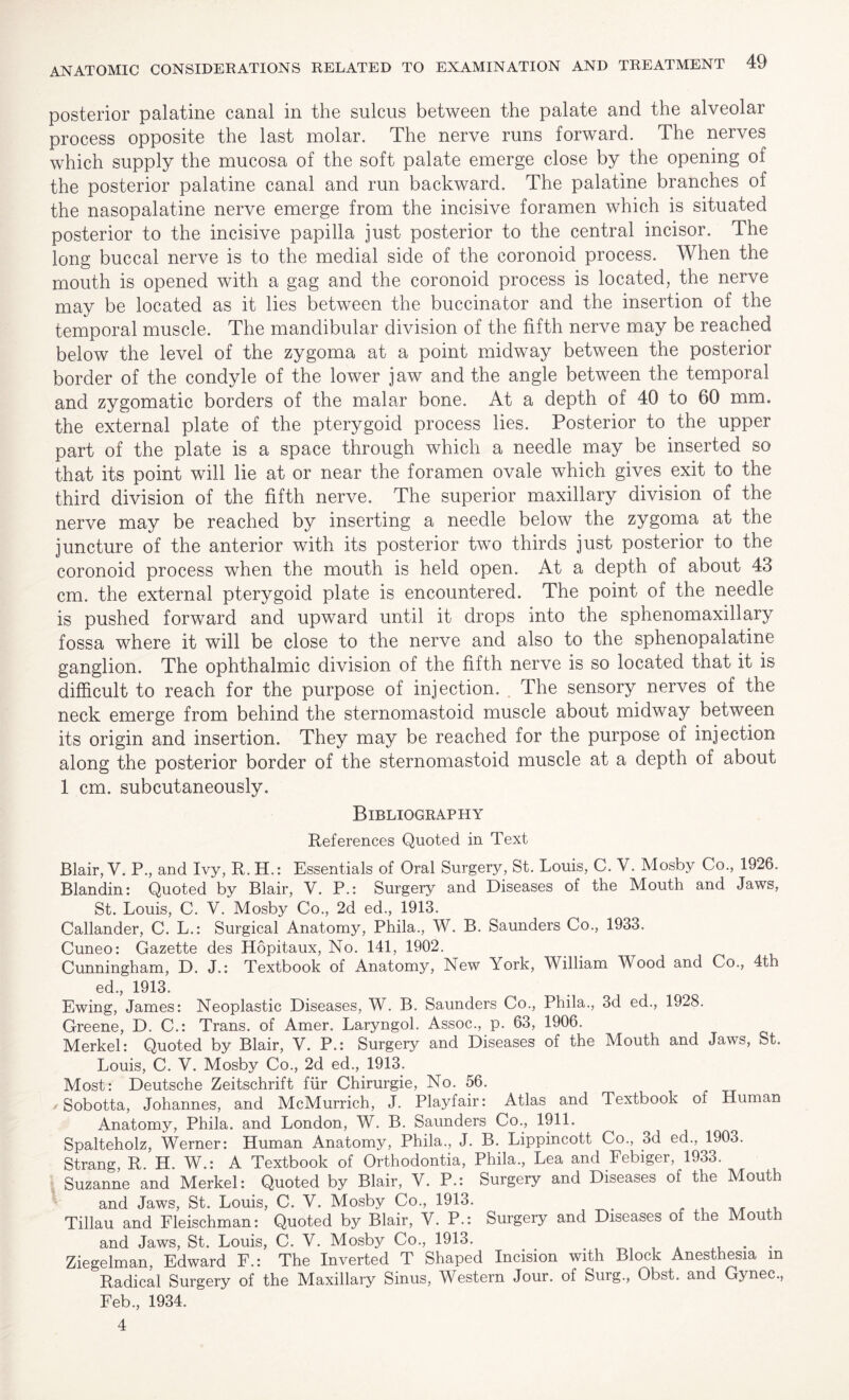 posterior palatine canal in the sulcus between the palate and the alveolar process opposite the last molar. The nerve runs forward. The nerves which supply the mucosa of the soft palate emerge close by the opening of the posterior palatine canal and run backward. The palatine branches of the nasopalatine nerve emerge from the incisive foramen which is situated posterior to the incisive papilla just posterior to the central incisor. The long buccal nerve is to the medial side of the coronoid process. When the mouth is opened with a gag and the coronoid process is located, the nerve may be located as it lies between the buccinator and the insertion of the temporal muscle. The mandibular division of the fifth nerve may be reached below the level of the zygoma at a point midway between the posterior border of the condyle of the lower jaw and the angle between the temporal and zygomatic borders of the malar bone. At a depth of 40 to 60 mm. the external plate of the pterygoid process lies. Posterior to the upper part of the plate is a space through which a needle may be inserted so that its point will lie at or near the foramen ovale which gives exit to the third division of the fifth nerve. The superior maxillary division of the nerve may be reached by inserting a needle below the zygoma at the juncture of the anterior with its posterior two thirds just posterior to the coronoid process when the mouth is held open. At a depth of about 43 cm. the external pterygoid plate is encountered. The point of the needle is pushed forward and upward until it drops into the sphenomaxillary fossa where it will be close to the nerve and also to the sphenopalatine ganglion. The ophthalmic division of the fifth nerve is so located that it is difficult to reach for the purpose of injection. The sensory nerves of the neck emerge from behind the sternomastoid muscle about midway between its origin and insertion. They may be reached for the purpose of injection along the posterior border of the sternomastoid muscle at a depth of about 1 cm. subcutaneously. Bibliography References Quoted in Text Blair, V. P-, and Ivy, R. H.: Essentials of Oral Surgery, St. Louis, C. V. Mosby Co., 1926. Blandin: Quoted by Blair, V. P.: Surgery and Diseases of the Mouth and Jaws, St. Louis, C. V. Mosby Co, 2d ed, 1913. Callander, C. L.: Surgical Anatomy, Phila, W. B. Saunders Co, 1933. Cuneo: Gazette des Hopitaux, No. 141, 1902. Cunningham, D. J.: Textbook of Anatomy, New York, William Wood and Co, 4th ed, 1913. Ewing, James: Neoplastic Diseases, W. B. Saunders Co, Phila, 3d ed, 1928. Greene, D. C.: Trans, of Amer. Laryngol. Assoc, p. 63, 1906. Merkel: Quoted by Blair, V. P.: Surgery and Diseases of the Mouth and Jaws, St. Louis, C. V. Mosby Co, 2d ed, 1913. Most: Deutsche Zeitschrift fur Chirurgie, No. 56. * Sobotta, Johannes, and McMurrich, J. Playfair: Atlas and Textbook of Human Anatomy, Phila. and London, W. B. Saunders Co, 1911. Spalteholz, Werner: Human Anatomy, Phila, J. B. Lippincott Co, 3d ed, 1903. Strang, R. H. W.: A Textbook of Orthodontia, Phila, Lea and Febiger, 1933. Suzanne and Merkel: Quoted by Blair, V. P.: Surgery and Diseases of the Mouth and Jaws, St. Louis, C. V. Mosby Co, 1913. . Tillau and Fleischman: Quoted by Blair, Y. P.: Surgery and Diseases of the Mouth and Jaws, St. Louis, C. V. Mosby Co, 1913. . . Ziegelman, Edward F.: The Inverted T Shaped Incision with Block Anesthesia m Radical Surgery of the Maxillary Sinus, Western Jour, of Surg, Obst. and Gynec, Feb, 1934. 4
