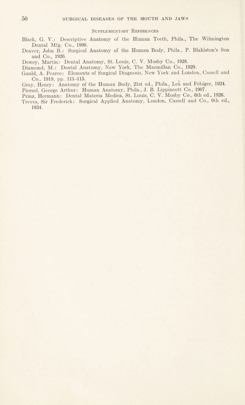 Supplementary References Black, G. V.: Descriptive Anatomy of the Human Teeth, Phila., The Wilmington Dental Mfg. Co., 1890. Deaver, John B.: Surgical Anatomy of the Human Body, Phila., P. Blakiston’s Son and Co., 1926. Dewey, Martin: Dental Anatomy, St. Louis, C. V. Mosby Co., 1928. Diamond, M.: Dental Anatomy, New York, The Macmillan Co., 1929. Gould, A. Pearce: Elements of Surgical Diagnosis, New York and London, Cassell and Co., 1919, pp. 111-115. Gray, Henry: Anatomy of the Human Body, 21st ed., Phila., Lea and Febiger, 1924. Piersol, George Arthur: Human Anatomy, Phila., J. B. Lippincott Co., 1907. Prinz, Hermann: Dental Materia Medica, St. Louis, C. V. Mosby Co., 6th ed., 1926. Treves, Sir Frederick: Surgical Applied Anatomy, London, Cassell and Co., 9th ed., 1934.