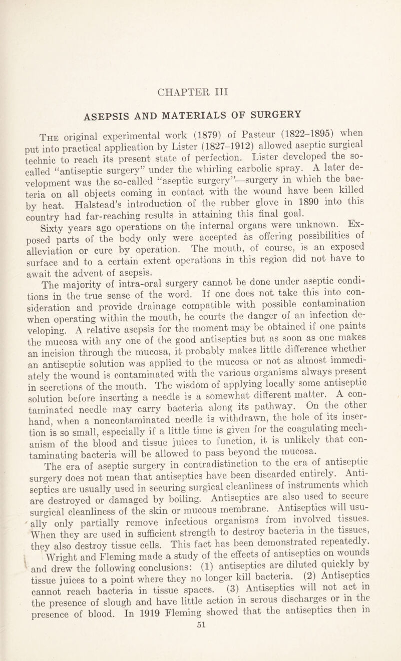 CHAPTER III ASEPSIS AND MATERIALS OF SURGERY The original experimental work (1879) of Pasteur (1822-1895) when put into practical application by Lister (1827—1912) allowed aseptic surgical technic to reach its present state of perfection. Lister developed the so- called “antiseptic surgery” under the whirling carbolic spray. .A later de¬ velopment was the so-called “aseptic surgery”—surgery in which the bac¬ teria on all objects coming in contact with the wound have been killed by heat. Halstead’s introduction of the rubber glove in 1890 into this country had far-reaching results in attaining this final goal. Sixty years ago operations on the internal organs were unknown.. Ex¬ posed parts of the body only were accepted as offering possibilities of alleviation or cure by operation. The mouth, of course, is an exposed surface and to a certain extent operations in this region did not have to await the advent of asepsis. The majority of intra-oral surgery cannot be done under aseptic condi¬ tions in the true sense of the word. If one does not take this into con¬ sideration and provide drainage compatible with possible contamination when operating within the mouth, he courts the danger of an infection .de¬ veloping. A relative asepsis for the moment may be obtained if one paints the mucosa with any one of the good antiseptics but as soon as one makes an incision through the mucosa, it probably makes little difference whether an antiseptic solution was applied to the mucosa or not as almost immedi¬ ately the wound is contaminated with the various organisms always present in secretions of the mouth. The wisdom of applying locally some antiseptic solution before inserting a needle is a somewhat different matter. A con¬ taminated needle may carry bacteria along its pathway. On the othei hand when a noncontaminated needle is withdrawn, the hole of its inser¬ tion is so small, especially if a little time is given for the coagulating mech¬ anism of the blood and tissue juices to function, it is unlikely that con¬ taminating bacteria will be allowed to pass beyond the mucosa. The era of aseptic surgery in contradistinction to the era of antiseptic surgery does not mean that antiseptics have been discarded entiiely. Anti- septics are usually used in securing surgical cleanliness of instruments which are destroyed or damaged by boiling. Antiseptics are also used to secure surgical cleanliness of the skin or mucous membrane. Antiseptics will usu¬ ally only partially remove infectious organisms from involved tissues. When they are used in sufficient strength to destroy bacteria in the tissues, they also destroy tissue cells. This fact has been demonstrated repeatedly. WTright and Fleming made a study of the effects of antiseptics on wounds and drew the following conclusions: (1) antiseptics are diluted quickly . y tissue juices to a point where they no longer kill bacteria. (2) Antiseptics cannot reach bacteria in tissue spaces. (3) Antiseptics will not act in the presence of slough and have little action in serous discharges or in tie presence of blood. In 1919 Fleming showed that the antiseptics then m