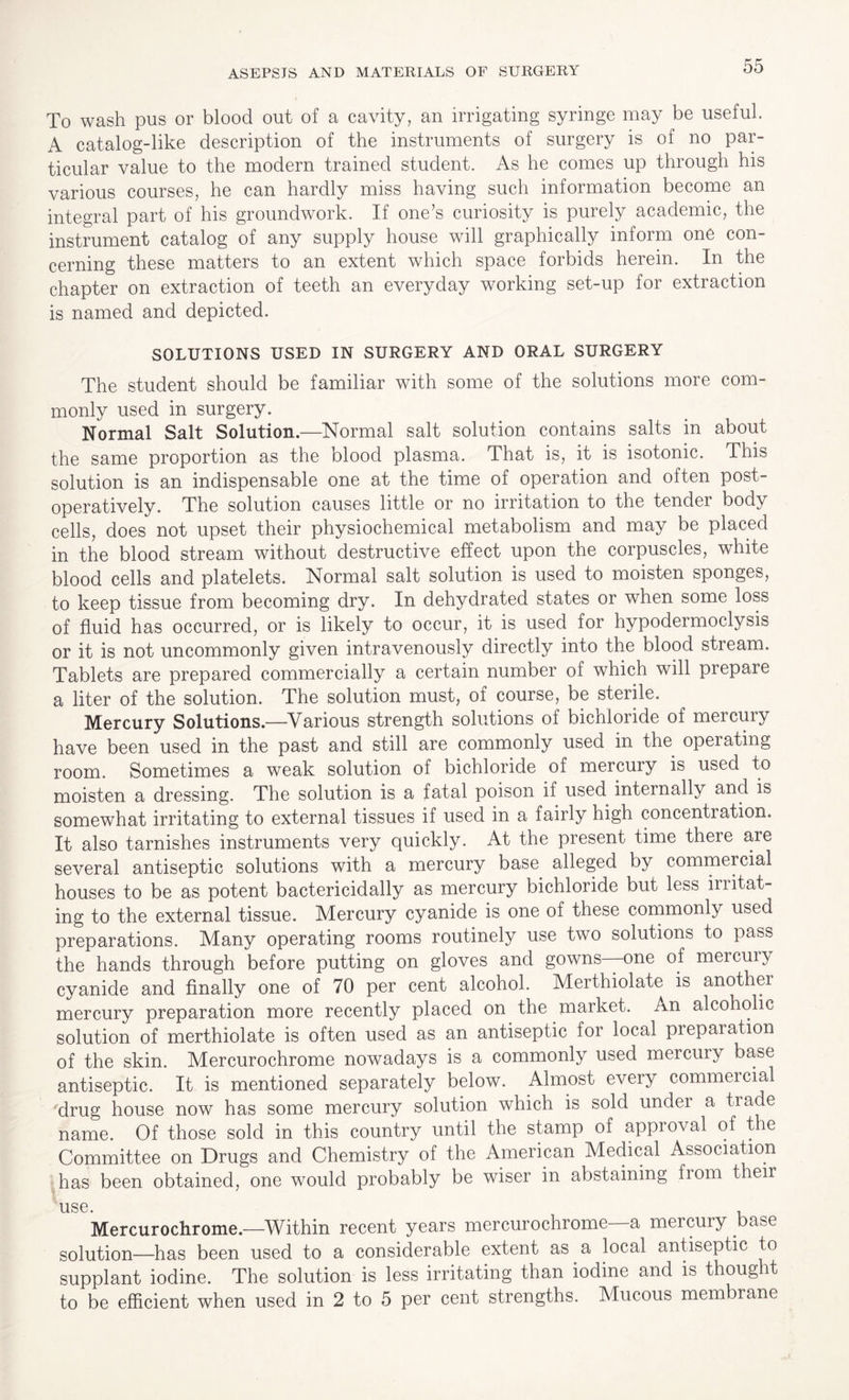 To wash pus or blood out of a cavity, an irrigating syringe may be useful. A catalog-like description of the instruments of surgery is of no par¬ ticular value to the modern trained student. As he comes up through his various courses, he can hardly miss having such information become an integral part of his groundwork. If one’s curiosity is purely academic, the instrument catalog of any supply house will graphically inform one con¬ cerning these matters to an extent which space forbids herein. In the chapter on extraction of teeth an everyday working set-up for extraction is named and depicted. SOLUTIONS USED IN SURGERY AND ORAL SURGERY The student should be familiar with some of the solutions more com¬ monly used in surgery. Normal Salt Solution.—Normal salt solution contains salts in about the same proportion as the blood plasma. That is, it is isotonic. This solution is an indispensable one at the time of operation and often post- operatively. The solution causes little or no irritation to the tender body cells, does not upset their physiochemical metabolism and may be placed in the blood stream without destructive effect upon the corpuscles, white blood cells and platelets. Normal salt solution is used to moisten sponges, to keep tissue from becoming dry. In dehydrated states or when some loss of fluid has occurred, or is likely to occur, it is used for hypodermoclysis or it is not uncommonly given intravenously directly into the blood stream. Tablets are prepared commercially a certain number of which will prepare a liter of the solution. The solution must, of course, be sterile. Mercury Solutions.—Various strength solutions of bichloride of mercury have been used in the past and still are commonly used in the operating room. Sometimes a weak solution of bichloride of mercury is used to moisten a dressing. The solution is a fatal poison if used internally and is somewhat irritating to external tissues if used in a fairly high concentration. It also tarnishes instruments very quickly. At the present time there are several antiseptic solutions with a mercury base alleged by commercial houses to be as potent bactericidally as mercury bichloride but less irritat¬ ing to the external tissue. Mercury cyanide is one of these commonly used preparations. Many operating rooms routinely use two solutions to pass the hands through before putting on gloves and gowns—one of mercun cyanide and finally one of 70 per cent alcohol. Merthiolate is anothei mercury preparation more recently placed on the market. An alcoholic solution of merthiolate is often used as an antiseptic for local prepaiation of the skin. Mercurochrome nowadays is a commonly used mercury base antiseptic. It is mentioned separately below. Almost every commeicial ‘drug house now has some mercury solution which is sold under a trade name. Of those sold in this country until the stamp of approval of t re Committee on Drugs and Chemistry of the American Medical Association has been obtained, one would probably be wiser in abstaining from then use. , Mercurochrome.—Within recent years mercurochrome a mercury base solution—has been used to a considerable extent as. a local antiseptic to supplant iodine. The solution is less irritating than iodine and is thought to be efficient when used in 2 to 5 per cent strengths. Mucous membrane