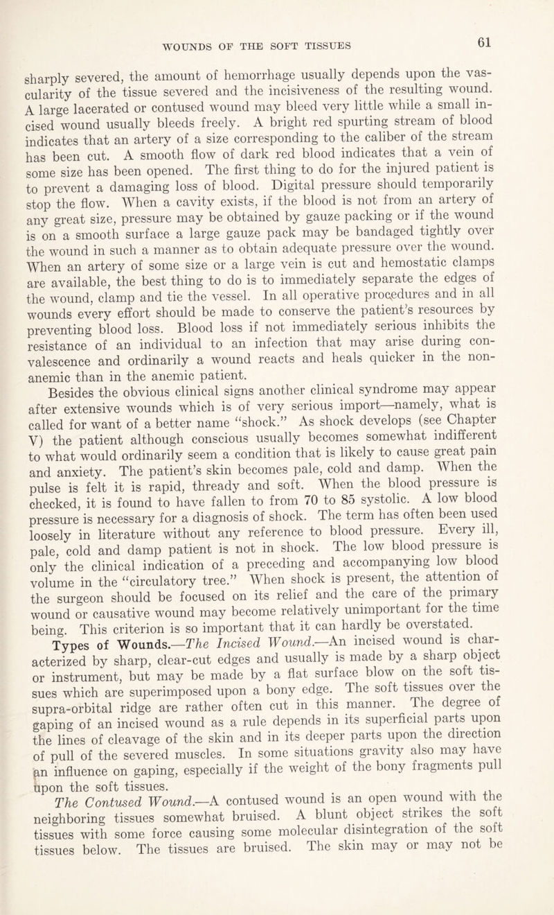 WOUNDS OF THE SOFT TISSUES sharply severed, the amount of hemorrhage usually depends upon the vas¬ cularity of the tissue severed and the incisiveness of the resulting wound. A large lacerated or contused wound may bleed very little while a small in¬ cised wound usually bleeds freely. A bright red spurting stream of blood indicates that an artery of a size corresponding to the caliber of the stream has been cut. A smooth flow of dark red blood indicates that a vein of some size has been opened, The first thing to do for the injured patient is to prevent a damaging loss of blood. Digital pressure should temporarily stop the flow. When a cavity exists, if the blood is not from an artery of any great size, pressure may be obtained by gauze packing or if the wound is on a smooth surface a large gauze pack may be bandaged tightly over the wound in such a manner as to obtain adequate pressure over the wound. When an artery of some size or a large vein is cut and hemostatic clamps are available, the best thing to do is to immediately separate the edges of the wound, clamp and tie the vessel. In all operative procedures and in all wounds every effort should be made to conserve the patient s resources by preventing blood loss. Blood loss if not immediately serious inhibits the resistance of an individual to an infection that may aiise during con¬ valescence and ordinarily a wound reacts and heals quicker in the non- anemic than in the anemic patient. Besides the obvious clinical signs another clinical syndrome may appear after extensive wounds which is of very serious import—-namely, what is called for want of a better name “shock.” As shock develops (see Chapter V) the patient although conscious usually becomes somewhat indifferent to what would ordinarily seem a condition that is likely to cause great pain and anxiety. The patient’s skin becomes pale, cold and damp. A hen the pulse is felt it is rapid, thready and soft. When the blood pressure is checked, it is found to have fallen to from 70 to 85 systolic. A low blood pressure is necessary for a diagnosis of shock. The term has often been used loosely in literature without any reference to blood pressure. Every ill, pale, cold and damp patient is not in shock. The low blood pressure is only the clinical indication of a preceding and accompanying low blood volume in the “circulatory tree.” When shock is present, the attention of the surgeon should be focused on its relief and the care of the primary wound or causative wound may become relatively unimportant fox the time being. This criterion is so important that it can hardly be overstated. Types of Wounds.—The Incised Wound.—An incised wound is char¬ acterized by sharp, clear-cut edges and usually is made by a sharp object or instrument, but may be made by a flat surface blow on the soft tis¬ sues which are superimposed upon a bony edge. The soft tissues ovei the supra-orbital ridge are rather often cut in this manner. The degree o gaping of an incised wound as a rule depends in its superficial parts upon the lines of cleavage of the skin and in its deeper parts upon the diiection of pull of the severed muscles. In some situations gravity also may have gn influence on gaping, especially if the weight of the bony fragments pu 1 upon the soft tissues. The Contused Wound.—A contused wound is an open wound with the neighboring tissues somewhat bruised. A blunt object strikes the soft tissues with some force causing some molecular disintegration of the soft tissues below. The tissues are bruised. The skin may or may not be