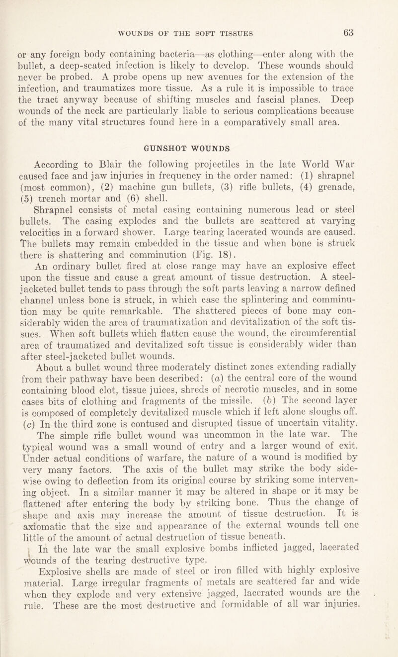or any foreign body containing bacteria—as clothing—enter along with the bullet, a deep-seated infection is likely to develop. These wounds should never be probed. A probe opens up new avenues for the extension of the infection, and traumatizes more tissue. As a rule it is impossible to trace the tract anyway because of shifting muscles and fascial planes. Deep wounds of the neck are particularly liable to serious complications because of the many vital structures found here in a comparatively small area. GUNSHOT WOUNDS According to Blair the following projectiles in the late World War caused face and jaw injuries in frequency in the order named: (1) shrapnel (most common), (2) machine gun bullets, (3) rifle bullets, (4) grenade, (5) trench mortar and (6) shell. Shrapnel consists of metal casing containing numerous lead or steel bullets. The casing explodes and the bullets are scattered at varying velocities in a forward shower. Large tearing lacerated wounds are caused. The bullets may remain embedded in the tissue and when bone is struck there is shattering and comminution (Fig. 18). An ordinary bullet fired at close range may have an explosive effect upon the tissue and cause a great amount of tissue destruction. A steel- jacketed bullet tends to pass through the soft parts leaving a narrow defined channel unless bone is struck, in which case the splintering and comminu¬ tion may be quite remarkable. The shattered pieces of bone may con- siderablv widen the area of traumatization and devitalization of the soft tis- sues. When soft bullets which flatten cause the wound, the circumferential area of traumatized and devitalized soft tissue is considerably wider than after steel-jacketed bullet wounds. About a bullet wound three moderately distinct zones extending radially from their pathway have been described: (a) the central core of the wound containing blood clot, tissue juices, shreds of necrotic muscles, and in some cases bits of clothing and fragments of the missile. (6) The second layer is composed of completely devitalized muscle which if left alone sloughs off. (c) In the third zone is contused and disrupted tissue of uncertain vitality. The simple rifle bullet wound was uncommon in the late war. The typical wound was a small wound of entry and a larger wound of exit. Under actual conditions of warfare, the nature of a wound is modified by very many factors. The axis of the bullet may strike the body side- wise owing to deflection from its original course by striking some interven¬ ing object. In a similar manner it may be altered in shape or it may be flattened after entering the body by striking bone. Thus the change of shape and axis may increase the amount of tissue destruction. It is axiomatic that the size and appearance of the external wounds tell one little of the amount of actual destruction of tissue beneath. In the late war the small explosive bombs inflicted jagged, lacerated wounds of the tearing destructive type. Explosive shells are made of steel or iron filled with highly explosive material. Large irregular fragments of metals are scattered far and wide when they explode and very extensive jagged, lacerated wounds are the rule. These are the most destructive and formidable of all war injuries.
