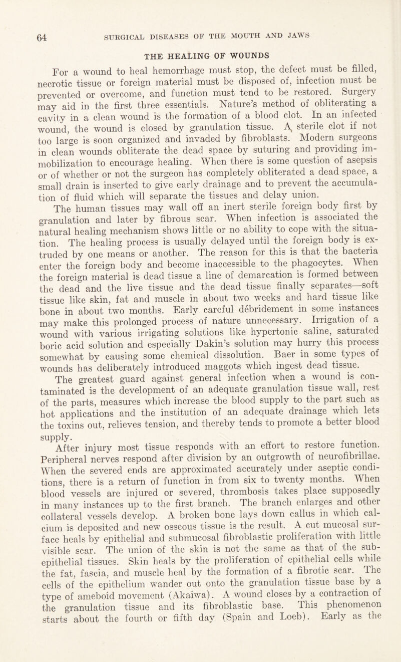THE HEALING OF WOUNDS For a wound to heal hemorrhage must stop, the defect must be filled, necrotic tissue or foreign material must be disposed of, infection must be prevented or overcome, and function must tend to be restoied. Surgeiy may aid in the first three essentials. Nature’s method of obliterating a cavity in a clean wound is the formation of a blood clot. In an infected wound, the wound is closed by granulation tissue. A sterile clot if not too large is soon organized and invaded by fibroblasts. Modern surgeons in clean wounds obliterate the dead space by suturing and providing im¬ mobilization to encourage healing. When there is some question of asepsis or of whether or not the surgeon has completely obliterated a dead space, a small drain is inserted to give early drainage and to prevent the accumula¬ tion of fluid which will separate the tissues and delay union. The human tissues may wall off an inert sterile foreign body first by granulation and later by fibrous scar. When infection is associated the natural healing mechanism shows little or no ability to cope with the situa¬ tion. The healing process is usually delayed until the foreign body is ex¬ truded by one means or another. The reason for this is that the bacteria enter the foreign body and become inaccessible to the phagocytes. When the foreign material is dead tissue a line of demarcation is formed between the dead and the live tissue and the dead tissue finally separates soft tissue like skin, fat and muscle in about two weeks and hard tissue like bone in about two months. Early careful debridement in some instances may make this prolonged process of nature unnecessary. Irrigation of a wound with various irrigating solutions like hypertonic saline, saturated boric acid solution and especially Dakin’s solution may hurry this process somewhat by causing some chemical dissolution. Baer in some, types of wounds has deliberately introduced maggots which ingest dead tissue. The greatest guard against general infection when a wound is con¬ taminated is the development of an adequate granulation tissue wall, rest of the parts, measures which increase the blood supply to the part such as hot applications and the institution of an adequate drainage which lets the toxins out, relieves tension, and thereby tends to promote a better blood supply. After injury most tissue responds with an effort to restore function. Peripheral nerves respond after division by an outgrowth of neurofibrillae. When the severed ends are approximated accurately under aseptic condi¬ tions, there is a return of function in from six to twenty months. When blood vessels are injured or severed, thrombosis takes place supposedly in many instances up to the first branch. The branch enlarges and other collateral vessels develop. A broken bone lays down callus in which cal¬ cium is deposited and new osseous tissue is the result. A cut mucosal sur¬ face heals by epithelial and submucosal fibroblastic proliferation with little visible scar. The union of the skin is not the same as that of the sub- epithelial tissues. Skin heals by the proliferation of epithelial cells while the fat, fascia, and muscle heal by the formation of a fibrotic scar. The cells of the epithelium wander out onto the granulation tissue base, by a type of ameboid movement (Akaiwa). A wound closes by a contraction of the granulation tissue and its fibroblastic base. This phenomenon starts about the fourth or fifth day (Spain and Loeb). Early as the