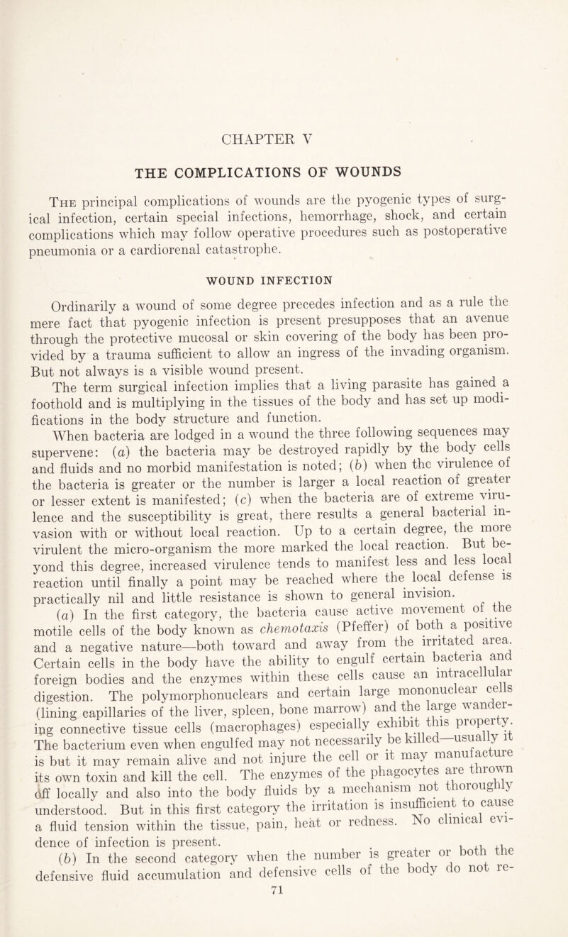 CHAPTER V THE COMPLICATIONS OF WOUNDS The principal complications of wounds are the pyogenic types of surg¬ ical infection, certain special infections, hemorrhage, shock, and certain complications which may follow operative procedures such as postoperative pneumonia or a cardiorenal catastrophe. WOUND INFECTION Ordinarily a wound of some degree precedes infection and as a rule the mere fact that pyogenic infection is present presupposes that an avenue through the protective mucosal or skin covering of the body has been pro¬ vided by a trauma sufficient to allow an ingress of the invading oiganism. But not always is a visible wound present. The term surgical infection implies that a living parasite has gained a foothold and is multiplying in the tissues of the body and has set up modi¬ fications in the body structure and function. When bacteria are lodged in a wound the three following sequences ma> supervene: (a) the bacteria may be destroyed rapidly by the body cells and fluids and no morbid manifestation is noted; (b) when the virulence of the bacteria is greater or the number is larger a local reaction of greatei or lesser extent is manifested; (c) when the bacteria are of extreme viru¬ lence and the susceptibility is great, there results a general bacterial in¬ vasion with or without local reaction. Up to a certain degree, the more virulent the micro-organism the more marked the local reaction. But be¬ yond this degree, increased virulence tends to manifest less and less local reaction until finally a point may be reached where the local defense is practically nil and little resistance is shown to general invision. (a) In the first category, the bacteria cause active movement oi^ the motile cells of the body known as chemotaxis (Pfeffer) of both a positive and a negative nature—both toward and away from the irritate . area. Certain cells in the body have the ability to engulf certain bacteria an foreign bodies and the enzymes within these cells cause an inti ace u ar digestion. The polymorphonuclears and certain large mononuclear cels (lining capillaries of the liver, spleen, bone marrow) and the large wander¬ ing connective tissue cells (macrophages) especially exhibit is propei y. The bacterium even when engulfed may not necessarily be 1 e usua y i is but it may remain alive and not injure the cell 01 it may manu ac me its own toxin and kill the cell. The enzymes of the phagocytes are thrown off locally and also into the body fluids by a mechanism not thoroug Uy understood. But in this first category the irritation is insufficient to cause a fluid tension within the tissue, pain, heat or redness. o c mica evi dence of infection is present. # , , ,, (b) In the second category when the number is greatei or ° ie defensive fluid accumulation and defensive cells of the body c o no