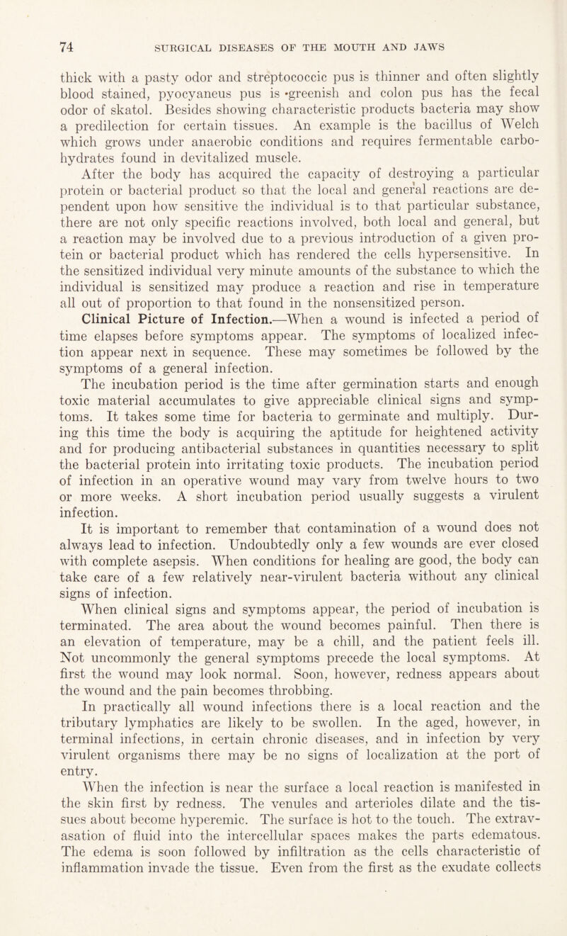 thick with a pasty odor and streptococcic pus is thinner and often slightly blood stained, pyocyaneus pus is ‘greenish and colon pus has the fecal odor of skatol. Besides showing characteristic products bacteria may show a predilection for certain tissues. An example is the bacillus of Welch which grows under anaerobic conditions and requires fermentable carbo¬ hydrates found in devitalized muscle. After the body has acquired the capacity of destroying a particular protein or bacterial product so that the local and general reactions are de¬ pendent upon how sensitive the individual is to that particular substance, there are not only specific reactions involved, both local and general, but a reaction may be involved due to a previous introduction of a given pro¬ tein or bacterial product which has rendered the cells hypersensitive. In the sensitized individual very minute amounts of the substance to which the individual is sensitized may produce a reaction and rise in temperature all out of proportion to that found in the nonsensitized person. Clinical Picture of Infection.—When a wound is infected a period of time elapses before symptoms appear. The symptoms of localized infec¬ tion appear next in sequence. These may sometimes be followed by the symptoms of a general infection. The incubation period is the time after germination starts and enough toxic material accumulates to give appreciable clinical signs and symp¬ toms. It takes some time for bacteria to germinate and multiply. Dur¬ ing this time the body is acquiring the aptitude for heightened activity and for producing antibacterial substances in quantities necessary to split the bacterial protein into irritating toxic products. The incubation period of infection in an operative wound may vary from twelve hours to two or more weeks. A short incubation period usually suggests a virulent infection. It is important to remember that contamination of a wound does not always lead to infection. Undoubtedly only a few wounds are ever closed with complete asepsis. When conditions for healing are good, the body can take care of a few relatively near-virulent bacteria without any clinical signs of infection. When clinical signs and symptoms appear, the period of incubation is terminated. The area about the wound becomes painful. Then there is an elevation of temperature, may be a chill, and the patient feels ill. Not uncommonly the general symptoms precede the local symptoms. At first the wound may look normal. Soon, however, redness appears about the wound and the pain becomes throbbing. In practically all wound infections there is a local reaction and the tributary lymphatics are likely to be swollen. In the aged, however, in terminal infections, in certain chronic diseases, and in infection by very virulent organisms there may be no signs of localization at the port of entry. When the infection is near the surface a local reaction is manifested in the skin first by redness. The venules and arterioles dilate and the tis¬ sues about become hyperemic. The surface is hot to the touch. The extrav¬ asation of fluid into the intercellular spaces makes the parts edematous. The edema is soon followed by infiltration as the cells characteristic of inflammation invade the tissue. Even from the first as the exudate collects