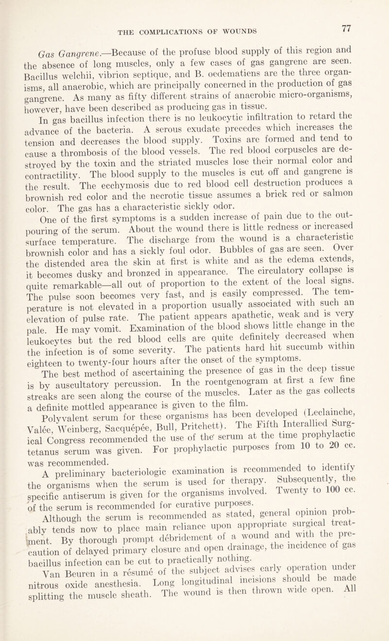 Gas Gangrene.—Because of the profuse blood supply of this region and the absence of long muscles, only a few cases of gas gangrene are seen. Bacillus welchii, vibrion septique, and B. oedematiens are the three organ¬ isms, all anaerobic, which are principally concerned in the production of gas gangrene. As many as fifty different strains of anaerobic micro-organisms, however, have been described as producing gas in tissue. In gas bacillus infection there is no leukocytic infiltration to retard the advance of the bacteria. A serous exudate precedes which increases the tension and decreases the blood supply. Toxins are formed and tend to cause a thrombosis of the blood vessels. The red blood corpuscles are de¬ stroyed by the toxin and the striated muscles lose their normal color and contractility. The blood supply to the muscles is cut off and gangrene is the result. The ecchymosis due to red blood cell destruction produces a brownish red color and the necrotic tissue assumes a brick red or salmon color. The gas has a characteristic sickly odor. One of the first symptoms is a sudden increase of pain due to the out¬ pouring of the serum. About the wound there is little redness or increased surface temperature. The discharge from the wound is a characteristic brownish color and has a sickly foul odor. Bubbles of gas are seen. Over the distended area the skin at first is white and as the edema extends, it becomes dusky and bronzed in appearance. The circulatory collapse is quite remarkable—all out of proportion to the extent of the local signs. The pulse soon becomes very fast, and is easily compressed.. The tem¬ perature is not elevated in a proportion usually associated with such an elevation of pulse rate. The patient appears apathetic, weak and is very nale He may vomit. Examination of the blood shows little change m the leukocytes but the reel blood cells are quite definitely decreased when the infection is of some severity. The patients hard hit succumb wit m eighteen to twenty-four hours after the onset of the symptoms. The best method of ascertaining the presence of gas m the deep tissue is by auscultatory percussion. In the roentgenogram at first a few fine streaks are seen along the course of the muscles. Later as the gas col ec s a definite mottled appearance is given to the film. , Polyvalent serum for these organisms has been developed (Leclamche, Valee, Weinberg, Sacquepee, Bull, Pritchett). The Fifth Interallied Surg¬ ical Congress recommended the use of the' serum at the time prophylactic tetanus serum was given. For prophylactic purposes from 10 to 20 cc. A preliminary bacteriologic examination is recommended to identity the organisms when the serum is used for therapy. Subsequently, i specific antiserum is given for the organisms involved. Twenty to 100 . of the serum is recommended for curative purposes . . Although the serum is recommended as stated, general opinion p - ablv tends now to place main reliance upon appropriate surgical treat¬ ment. By thorough prompt debridement oi a wound and with the pre caution of delayed primary closure and open drainage, the men ence o gas bacillus infection can be cut to practically nothing. Van Beuren in a resume of the subject advises early operation under nitrous oxide anesthesia. Long longitudinal incisions should be made splitting the muscle sheath. The wound is then thrown wide open. A