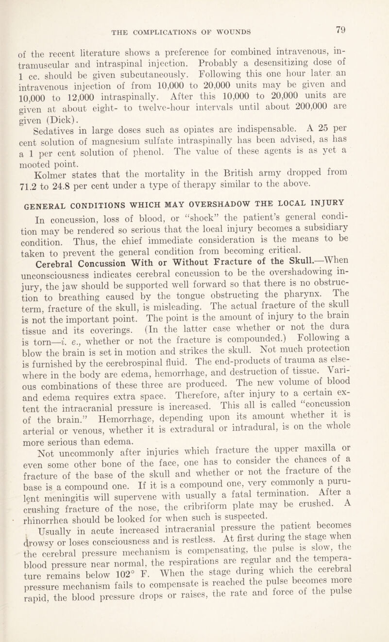 of the recent literature shows a preference for combined intravenous, in¬ tramuscular and intraspinal injection. Probably a desensitizing dose of 1 cc. should be given subcutaneously. Following this one hour later an intravenous injection of from 10,000 to 20,000 units may be given and 10,000 to 12,000 intraspinally. After this 10,000 to 20,000 units are given at about eight- to twelve-hour intervals until about 200,000 are given (Dick). Sedatives in large doses such as opiates are indispensable. A 25 per cent solution of magnesium sulfate intraspinally has been advised, as has a. 1 per cent solution of phenol. The value of these agents is as yet a mooted point. Kolmer states that the mortality in the British army dropped from 71.2 to 24.8 per cent under a type of therapy similar to the above. GENERAL CONDITIONS WHICH MAY OVERSHADOW THE LOCAL INJURY In concussion, loss of blood, or “shock” the patient’s general condi¬ tion may be rendered so serious that the local injury becomes a subsidiary condition. Thus, the chief immediate consideration is the means to be taken to prevent the general condition from becoming critical. Cerebral Concussion With or Without Fracture of the Skull.—When unconsciousness indicates cerebral concussion to be the overshadowing in¬ jury, the jaw should be supported well forward so that there is no obstruc¬ tion to breathing caused by the tongue obstructing the pharynx. The term, fracture of the skull, is misleading. The actual fracture of the skull is not the important point. The point is the amount of injury to the biain tissue and its coverings. (In the latter case whether or not the dm a is torn—i. e., whether or not the fracture is compounded.) Following a blow the brain is set in motion and strikes the skull. Not much protection is furnished by the cerebrospinal fluid. The end-products of trauma as else¬ where in the body are edema, hemorrhage, and destruction of tissue. Vari¬ ous combinations of these three are produced. The new volume of blood and edema requires extra space. Therefore, after injury to a certain ex¬ tent the intracranial pressure is increased. This all is called concussion of the brain.” Hemorrhage, depending upon its amount whether it is arterial or venous, whether it is extradural or intradural, is on the whole more serious than edema. Not uncommonly after injuries which fracture the upper maxilla or even some other bone of the face, one has to consider the chances of a fracture of the base of the skull and whether or not the fracture of the base is a compound one. If it is a compound one, very commonly a puiu- lent meningitis will supervene with usually a fatal termination. ei ^ crushing fracture of the nose, the cribriform plate may be crushed. A rhinorrhea should be looked for when such is suspecte . , Usually in acute increased intracranial pressure the patient becomes drowsy or loses consciousness and is restless. At first during the stage w hen the cerebral pressure mechanism is compensating, t ie pu sc is *ow’ _ e blood pressure near normal, the respirations are regular and the“~ ture remains below 102° F. When the stage during which the cerebial ture rema ,,,,,,,noiwate is reached the pulse becomes more pressure mechanism fails to compensate l i i rapid, the blood pressure drops or raises, the rate and force of the pulse