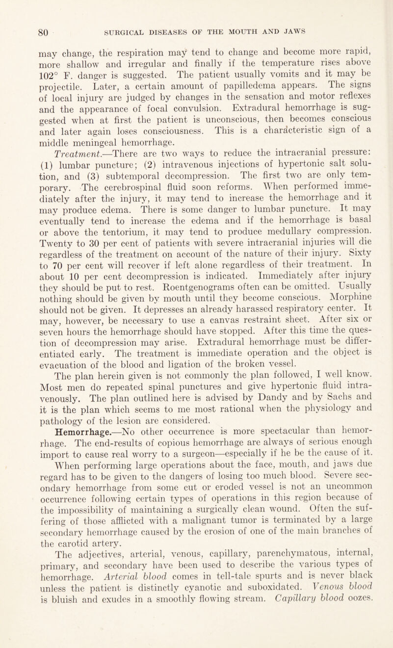 may change, the respiration may tend to change and become more rapid, more shallow and irregular and finally if the temperature rises above 102° F. danger is suggested. The patient usually vomits and it may be projectile. Later, a certain amount of papilledema appears. The signs of local injury are judged by changes in the sensation and motor reflexes and the appearance of focal convulsion. Extradural hemorrhage is sug¬ gested when at first the patient is unconscious, then becomes conscious and later again loses consciousness. This is a characteristic sign of a middle meningeal hemorrhage. Treatment.—There are two ways to reduce the intracranial pressure: (1) lumbar puncture; (2) intravenous injections of hypertonic salt solu¬ tion, and (3) subtemporal decompression. The first two are only tem¬ porary. The cerebrospinal fluid soon reforms. When performed imme¬ diately after the injury, it may tend to increase the hemorrhage and it may produce edema. There is some danger to lumbar puncture. It may eventually tend to increase the edema and if the hemorrhage is basal or above the tentorium, it may tend to produce medullary compression. Twenty to 30 per cent of patients with severe intracranial injuries will die regardless of the treatment on account of the nature of their injury. Sixty to 70 per cent will recover if left alone regardless of their treatment. In about 10 per cent decompression is indicated. Immediately after injury they should be put to rest. Roentgenograms often can be omitted. Usually nothing should be given by mouth until they become conscious. Morphine should not be given. It depresses an already harassed respiratory center. It may, however, be necessary to use a canvas restraint sheet. After six or seven hours the hemorrhage should have stopped. After this time the ques¬ tion of decompression may arise. Extradural hemorrhage must be differ¬ entiated early. The treatment is immediate operation and the object is evacuation of the blood and ligation of the broken vessel. The plan herein given is not commonly the plan followed, I well know. Most men do repeated spinal punctures and give hypertonic fluid intra¬ venously. The plan outlined here is advised by Dandy and by Sachs and it is the plan which seems to me most rational when the physiology and pathology of the lesion are considered. Hemorrhage.—No other occurrence is more spectacular than hemor¬ rhage. The end-results of copious hemorrhage are always of serious enough import to cause real worry to a surgeon—especially if he be the cause of it. When performing large operations about the face, mouth, and jaws due regard has to be given to the dangers of losing too much blood. Severe sec¬ ondary hemorrhage from some cut or eroded vessel is not an uncommon occurrence following certain types of operations in this region because of the impossibility of maintaining a surgically clean wound. Often the suf¬ fering of those afflicted with a malignant tumor is terminated by a large secondary hemorrhage caused by the erosion of one of the main branches of the carotid artery. The adjectives, arterial, venous, capillary, parenchymatous, internal, primary, and secondary have been used to describe the various types of hemorrhage. Arterial blood comes in tell-tale spurts and is never black unless the patient is distinctly cyanotic and suboxidated. Venous blood is bluish and exudes in a smoothly flowing stream. Capillary blood oozes.