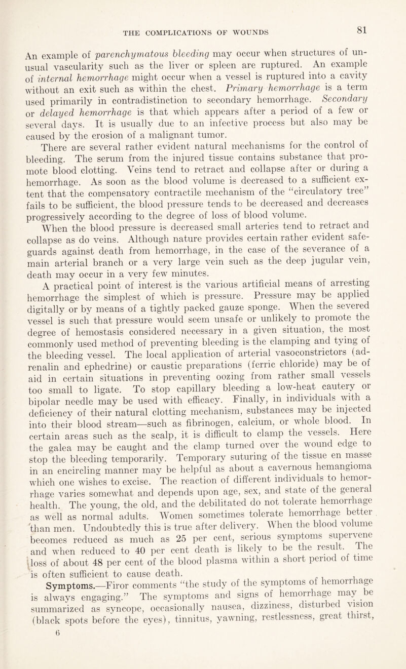 An example of parenchymatous bleeding may occur when structures of un¬ usual vascularity such as the liver or spleen are ruptured. An example of internal hemorrhage might occur when a vessel is ruptured into a cavity without an exit such as within the chest. Primary hemorrhage is a term used primarily in contradistinction to secondary hemorrhage. Secondary or delayed hemorrhage is that which appears after a period of a few or several days. It is usually due to an infective process but also may be caused by the erosion of a malignant tumor. There are several rather evident natural mechanisms for the control of bleeding. The serum from the injured tissue contains substance that pro¬ mote blood clotting. Veins tend to retract and collapse after or during a hemorrhage. As soon as the blood volume is decreased to a sufficient ex¬ tent that the compensatory contractile mechanism of the “circulatory tree’7 fails to be sufficient, the blood pressure tends to be decreased and decreases progressively according to the degree of loss of blood volume. When the blood pressure is decreased small arteries tend to retract and collapse as do veins. Although nature provides certain rather evident safe¬ guards against death from hemorrhage, in the case of the severance of a main arterial branch or a very large vein such as the deep jugular vein, death may occur in a very few minutes. A practical point of interest is the various artificial means of arresting hemorrhage the simplest of which is pressure. Pressure may be applied digitally or by means of a tightly packed gauze sponge. When the seveied vessel is such that pressure would seem unsafe or unlikely to promote the degree of hemostasis considered necessary in a given situation, the most commonly used method of preventing bleeding is the clamping and tying of the bleeding vessel. The local application of arterial vasoconstrictors (ad¬ renalin and ephedrine) or caustic preparations (ferric chloride) may be of aid in certain situations in preventing oozing from rather small vessels too small to ligate. To stop capillary bleeding a low-heat cautery or bipolar needle may be used with efficacy. Finally, in individuals with a deficiency of their natural clotting mechanism, substances may be injected into their blood stream—such as fibrinogen, calcium, or whole blood. In certain areas such as the scalp, it is difficult to clamp the vessels. Heie the galea may be caught and the clamp turned over the wound edge to stop the bleeding temporarily. Temporary suturing of the tissue en masse in an encircling manner may be helpful as about a caA^ernous hemangioma which one wishes to excise. The reaction of different individuals to hemoi- rhage varies somewhat and depends upon age, sex, and state of the genera health. The young, the old, and the debilitated do not tolerate hemorrhage as well as normal adults. ' Women sometimes tolerate hemorrhage better than men. Undoubtedly this is true after delivery. When the blood volume becomes reduced as much as 25 per cent, serious symptoms supervene and when reduced to 40 per cent death is likely to be the result. e loss of about 48 per cent of the blood plasma within a short penoc o ime is often sufficient to cause death. , Symptoms.—Firor comments “the study of the symptoms of hemoir lage is always engaging.” The symptoms and signs of hemoirhage may . e summarized as syncope, occasionally nausea, dizziness, distur ec Jismn (black spots before the eyes), tinnitus, yawning, restlessness, great thirst, 6