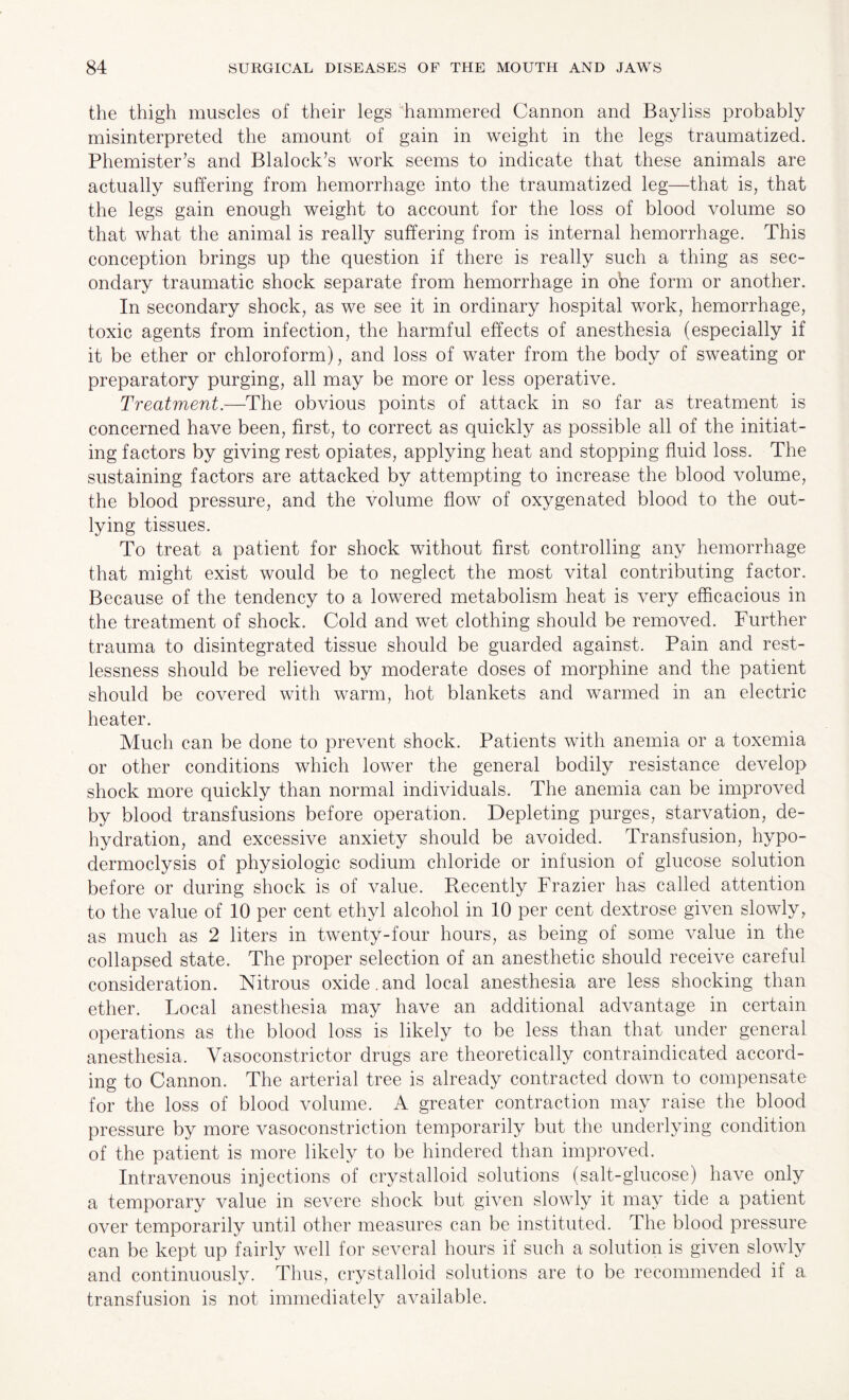the thigh muscles of their legs hammered Cannon and Bayliss probably misinterpreted the amount of gain in weight in the legs traumatized. Phemister’s and Blalock’s work seems to indicate that these animals are actually suffering from hemorrhage into the traumatized leg—that is, that the legs gain enough weight to account for the loss of blood volume so that what the animal is really suffering from is internal hemorrhage. This conception brings up the question if there is really such a thing as sec¬ ondary traumatic shock separate from hemorrhage in ohe form or another. In secondary shock, as we see it in ordinary hospital work, hemorrhage, toxic agents from infection, the harmful effects of anesthesia (especially if it be ether or chloroform), and loss of water from the body of sweating or preparatory purging, all may be more or less operative. Treatment.—The obvious points of attack in so far as treatment is concerned have been, first, to correct as quickly as possible all of the initiat¬ ing factors by giving rest opiates, applying heat and stopping fluid loss. The sustaining factors are attacked by attempting to increase the blood volume, the blood pressure, and the volume flow of oxygenated blood to the out¬ lying tissues. To treat a patient for shock without first controlling any hemorrhage that might exist would be to neglect the most vital contributing factor. Because of the tendency to a lowered metabolism heat is very efficacious in the treatment of shock. Cold and wet clothing should be removed. Further trauma to disintegrated tissue should be guarded against. Pain and rest¬ lessness should be relieved by moderate doses of morphine and the patient should be covered with warm, hot blankets and warmed in an electric heater. Much can be done to prevent shock. Patients with anemia or a toxemia or other conditions which lower the general bodily resistance develop shock more quickly than normal individuals. The anemia can be improved by blood transfusions before operation. Depleting purges, starvation, de¬ hydration, and excessive anxiety should be avoided. Transfusion, hypo- dermoclysis of physiologic sodium chloride or infusion of glucose solution before or during shock is of value. Recently Frazier has called attention to the value of 10 per cent ethyl alcohol in 10 per cent dextrose given slowly, as much as 2 liters in twenty-four hours, as being of some value in the collapsed state. The proper selection of an anesthetic should receive careful consideration. Nitrous oxide.and local anesthesia are less shocking than ether. Local anesthesia may have an additional advantage in certain operations as the blood loss is likely to be less than that under general anesthesia. Vasoconstrictor drugs are theoretically contraindicated accord¬ ing to Cannon. The arterial tree is already contracted down to compensate for the loss of blood volume. A greater contraction may raise the blood pressure by more vasoconstriction temporarily but the underlying condition of the patient is more likely to be hindered than improved. Intravenous injections of crystalloid solutions (salt-glucose) have only a temporary value in severe shock but given slowly it may tide a patient over temporarily until other measures can be instituted. The blood pressure can be kept up fairly well for several hours if such a solution is given slowly and continuously. Thus, crystalloid solutions are to be recommended if a transfusion is not immediately available.