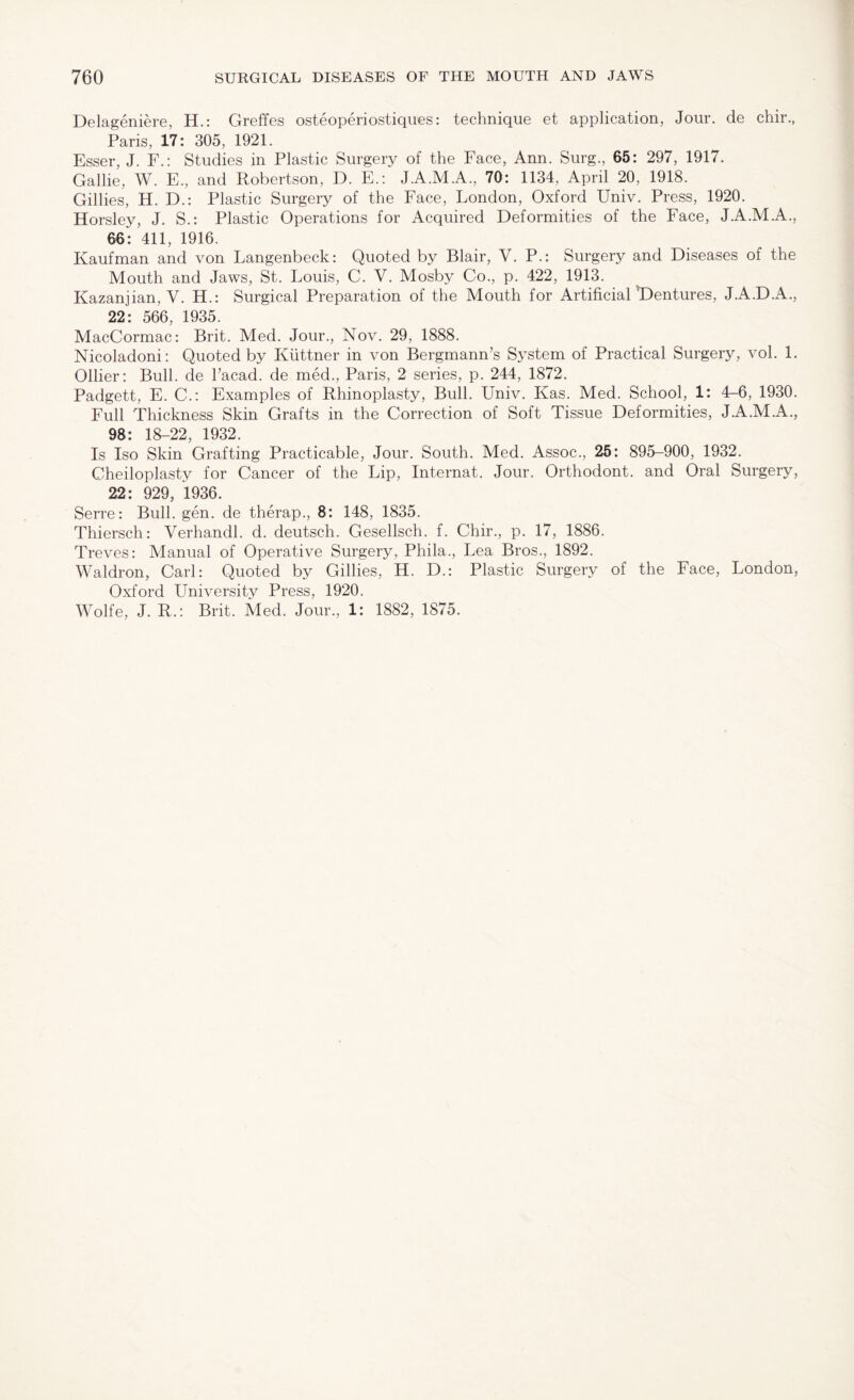 Delageniere, H.: Greffes osteoperiostiques: technique et application, Jour, de chir., Paris, 17: 305, 1921. Esser, J. F.: Studies in Plastic Surgery of the Face, Ann. Surg., 65: 297, 1917. Gallie, W. E., and Robertson, D. E.: J.A.M.A., 70: 1134, April 20, 1918. Gillies, H. D.: Plastic Surgery of the Face, London, Oxford Univ. Press, 1920. Horsley, J. S.: Plastic Operations for Acquired Deformities of the Face, J.A.M.A., 66* 411, 1916. Kaufman and von Langenbeck: Quoted by Blair, V. P.: Surgery and Diseases of the Mouth and Jaws, St. Louis, C. V. Mosby Co., p. 422, 1913. Kazanjian, V. H.: Surgical Preparation of the Mouth for Artificial Dentures, J.A.D.A., 22: 566, 1935. MacCormac: Brit. Med. Jour., Nov. 29, 1888. Nicoladoni: Quoted by Kuttner in von Bergmann’s System of Practical Surgery, vol. 1. Ollier: Bull, de l’acad. de med., Paris, 2 series, p. 244, 1872. Padgett, E. C.: Examples of Rhinoplasty, Bull. Univ. Kas. Med. School, 1: 4-6, 1930, Full Thickness Skin Grafts in the Correction of Soft Tissue Deformities, J.A.M.A., 98: 18-22, 1932. Is Iso Skin Grafting Practicable, Jour. South. Med. Assoc., 25: 895-900, 1932. Cheiloplasty for Cancer of the Lip, Internat. Jour. Orthodont. and Oral Surgery, 22: 929, 1936. Serre: Bull. gen. de therap., 8: 148, 1835. Thiersch: Verhandl. d. deutsch. Gesellsch. f. Chir., p. 17, 1886. Treves: Manual of Operative Surgery, Phila., Lea Bros., 1892. Waldron, Carl: Quoted by Gillies, H. D.: Plastic Surgery of the Face, London, Oxford University Press, 1920. Wolfe, J. R.: Brit. Med. Jour., 1: 1882, 1875.