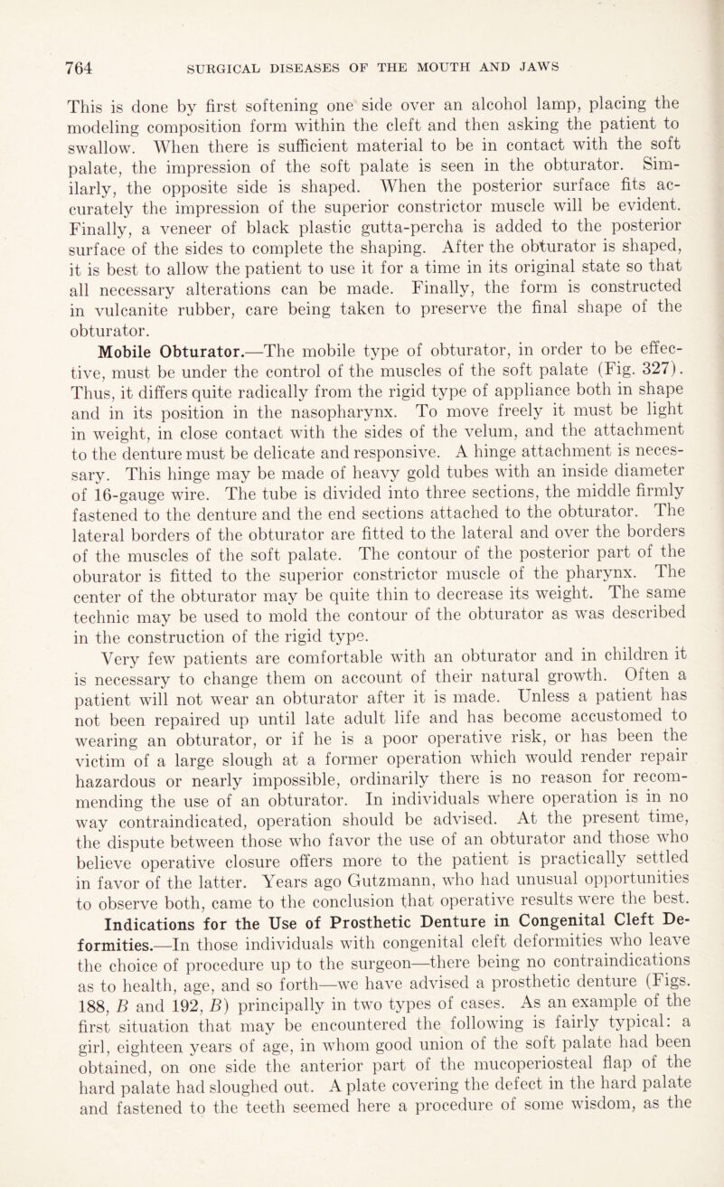 This is done by first softening one side over an alcohol lamp, placing the modeling composition form within the cleft and then asking the patient to swallow. When there is sufficient material to be in contact with the soft palate, the impression of the soft palate is seen in the obturator. Sim¬ ilarly, the opposite side is shaped. When the posterior surface fits ac¬ curately the impression of the superior constrictor muscle will be evident. Finally, a veneer of black plastic gutta-percha is added to the posterior surface of the sides to complete the shaping. After the obturator is shaped, it is best to allow the patient to use it for a time in its original state so that all necessary alterations can be made. Finally, the form is constructed in vulcanite rubber, care being taken to preserve the final shape of the obturator. Mobile Obturator.—The mobile type of obturator, in order to be effec¬ tive, must be under the control of the muscles of the soft palate (Fig. 327). Thus, it differs quite radically from the rigid type of appliance both in shape and in its position in the nasopharynx. To move freely it must be light in weight, in close contact with the sides of the velum, and the attachment to the denture must be delicate and responsive. A hinge attachment is neces¬ sary. This hinge may be made of heavy gold tubes with an inside diameter of 16-gauge wire. The tube is divided into three sections, the middle firmly fastened to the denture and the end sections attached to the obturator. The lateral borders of the obturator are fitted to the lateral and over the borders of the muscles of the soft palate. The contour of the posterior part of the oburator is fitted to the superior constrictor muscle of the pharynx. The center of the obturator may be quite thin to decrease its weight. The same technic may be used to mold the contour of the obturator as was described in the construction of the rigid type. Very few patients are comfortable with an obturator and in children it is necessary to change them on account of their natural growth. Often a patient will not wear an obturator after it is made. Unless a patient has not been repaired up until late adult life and has become accustomed to wearing an obturator, or if he is a poor operative risk, or has been the victim of a large slough at a former operation which would render repair hazardous or nearly impossible, ordinarily there is no reason for recom¬ mending the use of an obturator. In individuals where operation is in no way contraindicated, operation should be advised. At the present time, the dispute between those who favor the use of an obturator and those who believe operative closure offers more to the patient is practically settled in favor of the latter. Years ago Gutzmann, who had unusual opportunities to observe both, came to the conclusion that operative results were the best. Indications for the Use of Prosthetic Denture in Congenital Cleft De¬ formities.—In those individuals with congenital cleft deformities who lea\e the choice of procedure up to the surgeon—there being no contraindications as to health, age, and so forth—we have advised a prosthetic denture (Figs. 188, B and 192, B) principally in two types of cases. As an example of the first situation that may be encountered the following is fairly typical: a girl, eighteen years of age, in whom good union of the soft palate had been obtained, on one side the anterior part of the mucoperiosteal flap of the hard palate had sloughed out. A plate covering the defect in the hard palate and fastened to the teeth seemed here a procedure ol some wisdom, as the