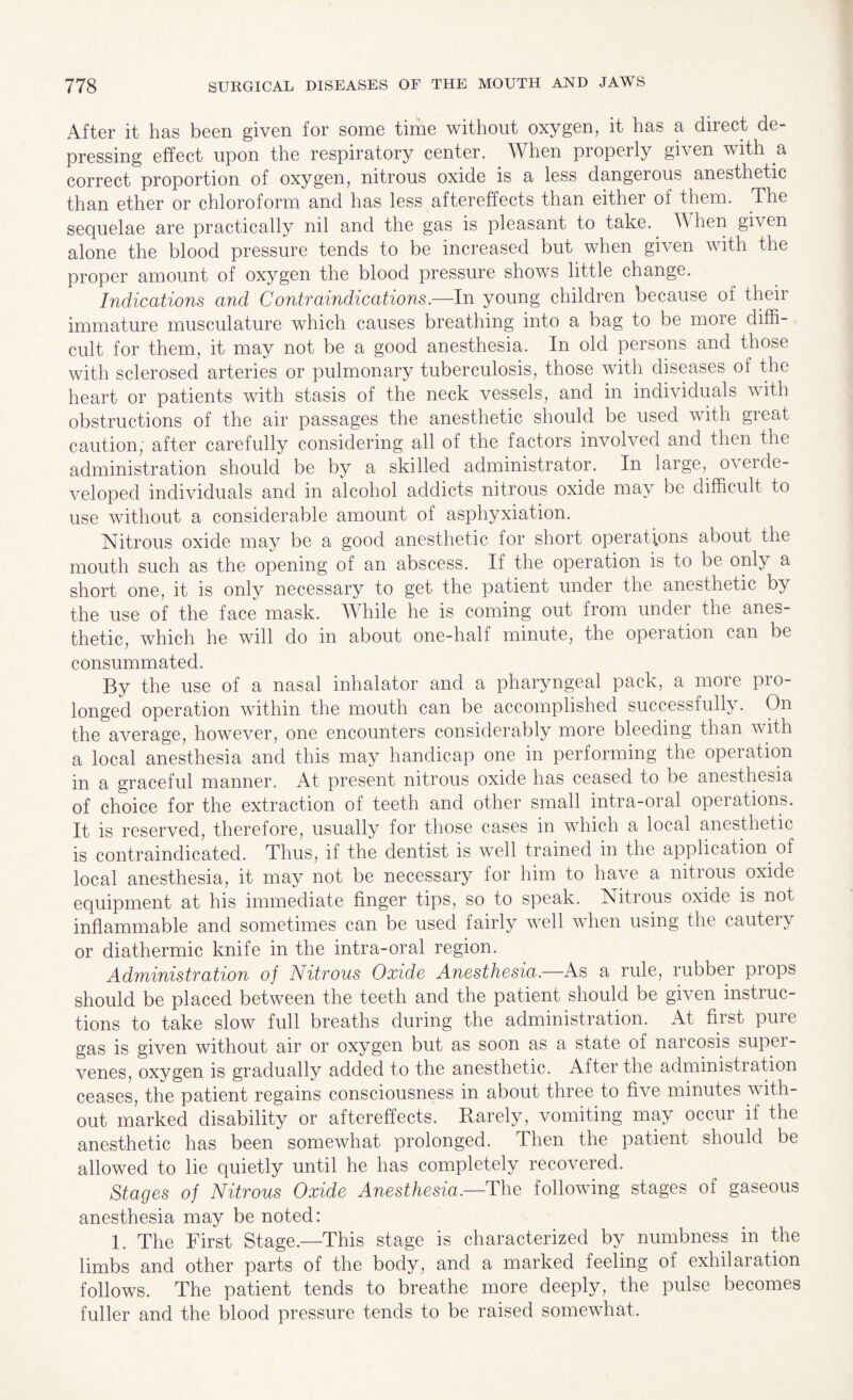 After it has been given for some time without oxygen, it has a direct de¬ pressing effect upon the respiratory center. When properly given with a correct proportion of oxygen, nitrous oxide is a less dangerous anesthetic than ether or chloroform and has less aftereffects than either of them. The sequelae are practically nil and the gas is pleasant to take. N hen given alone the blood pressure tends to be increased but when given with the proper amount of oxygen the blood pressure shows little change. Indications and Contraindications.—In young children because of their immature musculature which causes breathing into a bag to be more diffi¬ cult for them, it may not be a good anesthesia. In old persons and those with sclerosed arteries or pulmonary tuberculosis, those with diseases of the heart or patients with stasis of the neck vessels, and in individuals with obstructions of the air passages the anesthetic should be used with great caution, after carefully considering all of the factors involved and then the administration should be by a skilled administrator. In large, overde¬ veloped individuals and in alcohol addicts nitrous oxide may be difficult to use without a considerable amount of asphyxiation. Nitrous oxide may be a good anesthetic for short operations about the mouth such as the opening of an abscess. If the operation is to be only a short one, it is only necessary to get the patient under the anesthetic by the use of the face mask. While he is coming out from under the anes¬ thetic, which he will do in about one-half minute, the operation can be consummated. By the use of a nasal inhalator and a pharyngeal pack, a more pro¬ longed operation within the mouth can be accomplished successfully. On the average, however, one encounters considerably more bleeding than with a local anesthesia and this may handicap one in performing the operation in a graceful manner. At present nitrous oxide has ceased to be anesthesia of choice for the extraction of teeth and other small intra-oral operations. It is reserved, therefore, usually for those cases in which a local anesthetic is contraindicated. Thus, if the dentist is well trained in the application of local anesthesia, it may not be necessary for him to have a nitrous oxide equipment at his immediate finger tips, so to speak. Nitrous oxide is not inflammable and sometimes can be used fairly well when using the cautery or diathermic knife in the intra-oral region. Administration of Nitrous Oxide Anesthesia.—As a rule, rubber props should be placed between the teeth and the patient should be given instruc¬ tions to take slow full breaths during the administration. At fiist puie gas is given without air or oxygen but as soon as a state of naicosis supei- venes, oxygen is gradually added to the anesthetic. After the administration ceases, the patient regains consciousness in about three to five minutes with¬ out marked disability or aftereffects. Rarely, vomiting may occur if the anesthetic has been somewhat prolonged. Then the patient should be allowed to lie quietly until he has completely recovered. Stages of Nitrous Oxide Anesthesia.—The following stages of gaseous anesthesia may be noted: 1. The First Stage.—This stage is characterized by numbness in the limbs and other parts of the body, and a marked feeling of exhilaration follows. The patient tends to breathe more deeply, the pulse becomes fuller and the blood pressure tends to be raised somewhat.