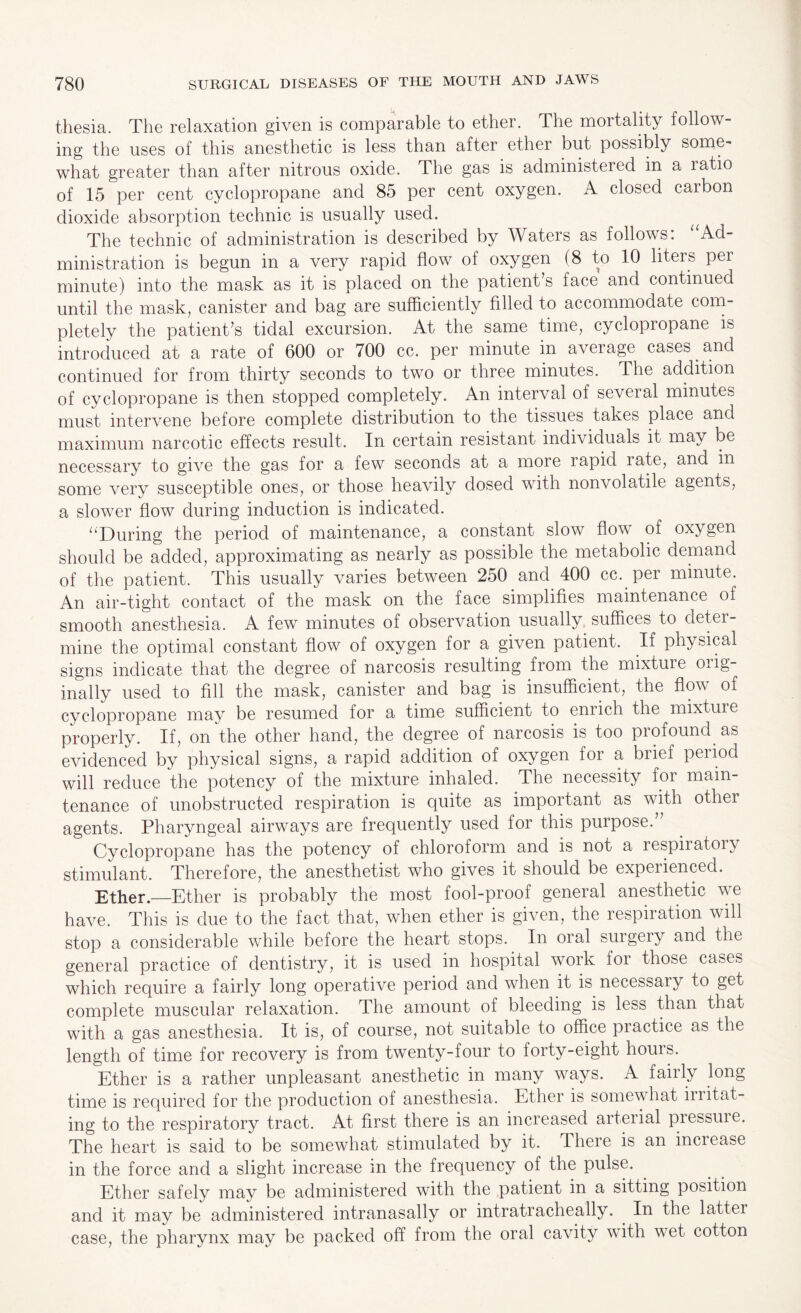 thesia. The relaxation given is comparable to ether. The mortality follow¬ ing the uses of this anesthetic is less than after ether but possibly some¬ what greater than after nitrous oxide. The gas is administered in a ratio of 15 per cent cyclopropane and 85 per cent oxygen. A closed carbon dioxide absorption technic is usually used. The technic of administration is described by Waters as follows: ‘'Ad¬ ministration is begun in a very rapid flow of oxygen (8 to 10 liters per minute) into the mask as it is placed on the patient s face and continued until the mask, canister and bag are sufficiently filled to accommodate com¬ pletely the patient’s tidal excursion. At the same time, cyclopropane is introduced at a rate of 600 or 700 cc. per minute in average cases and continued for from thirty seconds to two or three minutes. The addition of cyclopropane is then stopped completely. An interval of several minutes must intervene before complete distribution to the tissues takes place and maximum narcotic effects result. In certain resistant indi\ iduals it may be necessary to give the gas for a few seconds at a more rapid late, and in some very susceptible ones, or those heavily dosed with nonvolatile agents, a slower flow during induction is indicated. “During the period of maintenance, a constant slow flow of oxygen should be added, approximating as nearly as possible the metabolic demand of the patient. This usually varies between 250 and 400 cc. per minute. An air-tight contact of the mask on the face simplifies maintenance of smooth anesthesia. A few minutes of observation usually suffices to detei- mine the optimal constant flow of oxygen for a given patient. If physical signs indicate that the degree of narcosis resulting from the mixture orig¬ inally used to fill the mask, canister and bag is insufficient, the flow of cyclopropane may be resumed for a time sufficient to enrich the mixture properly. If, on the other hand, the degree of narcosis is too profound as evidenced by physical signs, a rapid addition of oxygen for a brief period will reduce the potency of the mixture inhaled. The necessity foi main¬ tenance of unobstructed respiration is quite as important as with other agents. Pharyngeal airways are frequently used for this purpose.” Cyclopropane has the potency of chloroform and is not a respiratory stimulant. Therefore, the anesthetist who gives it should be experienced. Ether.—Ether is probably the most fool-proof general anesthetic we have. This is due to the fact that, when ether is given, the respiration will stop a considerable while before the heart stops. In oral surgery and the general practice of dentistry, it is used in hospital work foi those cases which require a fairly long operative period and when it is necessary to get complete muscular relaxation. The amount of bleeding is less than that with a gas anesthesia. It is, of course, not suitable to office practice as the length of time for recovery is from twenty-four to forty-eight hours. Ether is a rather unpleasant anesthetic in many ways. A fail ly long time is required for the production of anesthesia. Ether is somewhat ii i it at - ing to the respiratory tract. At first there is an increased arterial piessuie. The heart is said to be somewhat stimulated by it. There is an increase in the force and a slight increase in the frequency of the pulse. Ether safely may be administered with the patient in a sitting position and it may be administered intranasally or intratracheally. In the lattei case, the pharynx may be packed off from the oral cavity with wet cotton